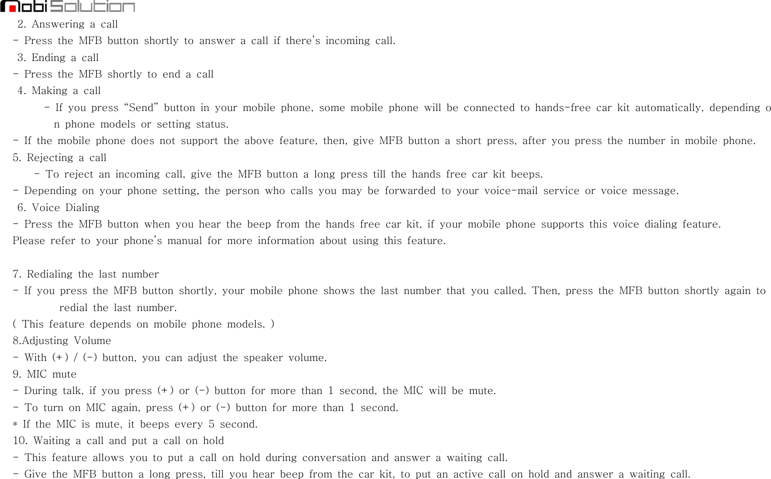 2. Answering a call- Press the MFB button shortly to answer a call if there’s incoming call.3. Ending a call- Press the MFB shortly to end a call4. Making a call- If you press “Send” button in your mobile phone, some mobile phone will be connected to hands-free car kit automatically, depending on phone models or setting status.- If the mobile phone does not support the above feature, then, give MFB button a short press, after you press the number in mobile phone.5. Rejecting a call- To reject an incoming call, give the MFB button a long press till the hands free car kit beeps.- Depending on your phone setting, the person who calls you may be forwarded to your voice-mail service or voice message.6. Voice Dialing- Press the MFB button when you hear the beep from the hands free car kit, if your mobile phone supports this voice dialing feature.Please refer to your phone’s manual for more information about using this feature.7. Redialing the last number- If you press the MFB button shortly, your mobile phone shows the last number that you called. Then, press the MFB button shortly again toredial the last number.( This feature depends on mobile phone models. )8.Adjusting Volume- With (+) / (-) button, you can adjust the speaker volume.9. MIC mute- During talk, if you press (+) or (-) button for more than 1 second, the MIC will be mute.-ToturnonMICagain,press(+)or(-)buttonformorethan1second.* If the MIC is mute, it beeps every 5 second.10. Waiting a call and put a call on hold- This feature allows you to put a call on hold during conversation and answer a waiting call.- Give the MFB button a long press, till you hear beep from the car kit, to put an active call on hold and answer a waiting call.