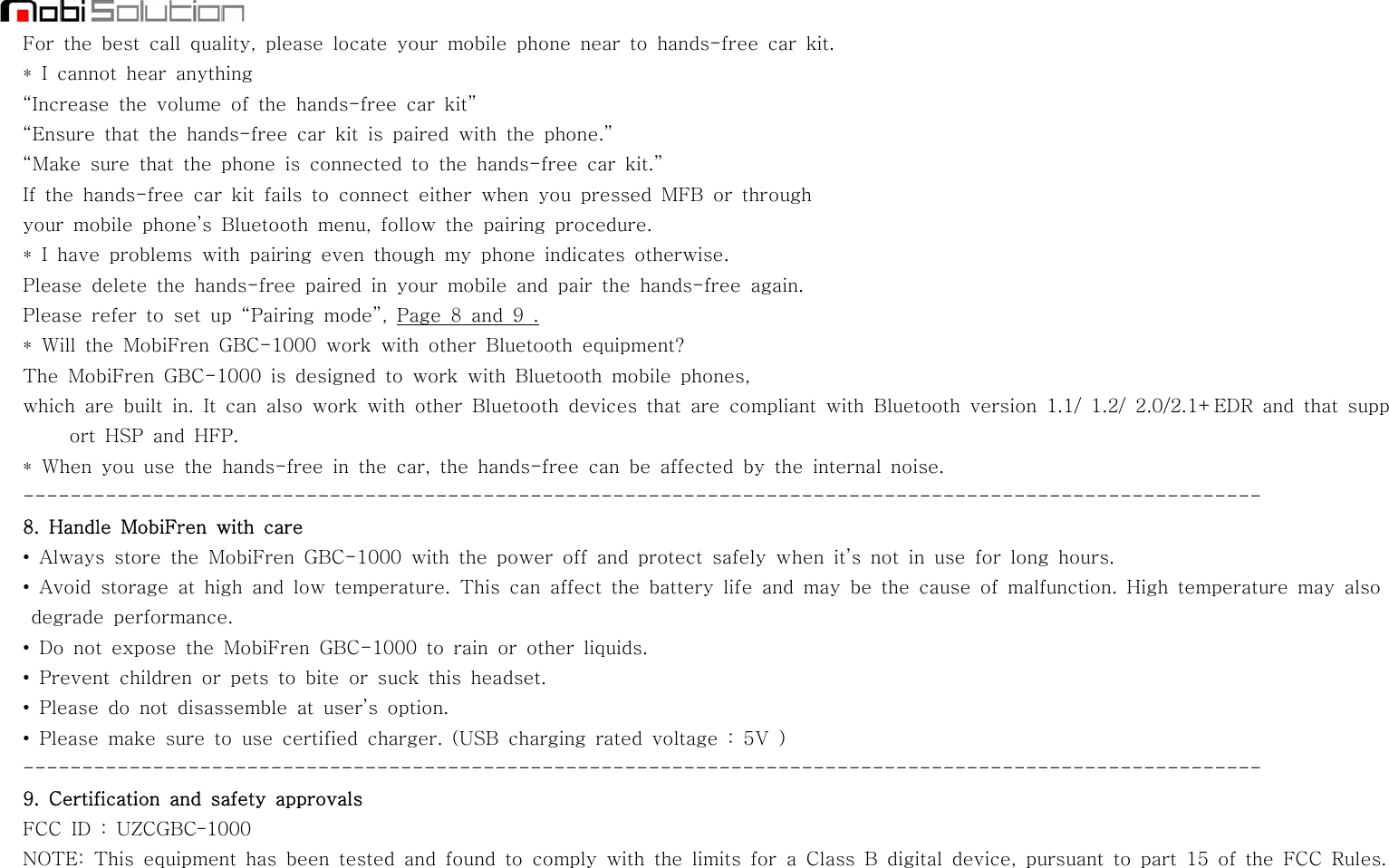 For the best call quality, please locate your mobile phone near to hands-free car kit.* I cannot hear anything“Increase the volume of the hands-free car kit”“Ensure that the hands-free car kit is paired with the phone.”“Make sure that the phone is connected to the hands-free car kit.”If the hands-free car kit fails to connect either when you pressed MFB or throughyour mobile phone’s Bluetooth menu, follow the pairing procedure.* I have problems with pairing even though my phone indicates otherwise.Please delete the hands-free paired in your mobile and pair the hands-free again.Please refer to set up “Pairing mode”, Page 8 and 9 .* Will the MobiFren GBC-1000 work with other Bluetooth equipment?The MobiFren GBC-1000 is designed to work with Bluetooth mobile phones,which are built in. It can also work with other Bluetooth devices that are compliant with Bluetooth version 1.1/ 1.2/ 2.0/2.1+EDR and that support HSP and HFP.* When you use the hands-free in the car, the hands-free can be affected by the internal noise.---------------------------------------------------------------------------------------------------------8. Handle MobiFren with care• Always store the MobiFren GBC-1000 with the power off and protect safely when it’s not in use for long hours.• Avoid storage at high and low temperature. This can affect the battery life and may be the cause of malfunction. High temperature may alsodegrade performance.• Do not expose the MobiFren GBC-1000 to rain or other liquids.• Prevent children or pets to bite or suck this headset.• Please do not disassemble at user’s option.• Please make sure to use certified charger. (USB charging rated voltage : 5V)---------------------------------------------------------------------------------------------------------9. Certification and safety approvalsFCC ID : UZCGBC-1000NOTE: This equipment has been tested and found to comply with the limits for a Class B digital device, pursuant to part 15 of the FCC Rules.
