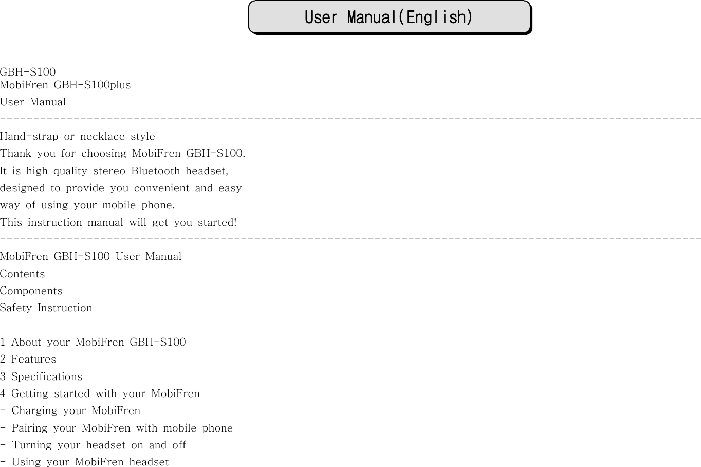 User Manual(English)GBH-S100MobiFren GBH-S100plusUser Manual---------------------------------------------------------------------------------------------------------Hand-strap or necklace styleThank you for choosing MobiFren GBH-S100.It is high quality stereo Bluetooth headset,designed to provide you convenient and easyway of using your mobile phone.This instruction manual will get you started!---------------------------------------------------------------------------------------------------------MobiFren GBH-S100 User ManualContentsComponentsSafety Instruction1 About your MobiFren GBH-S1002Features3 Specifications4 Getting started with your MobiFren- Charging your MobiFren- Pairing your MobiFren with mobile phone- Turning your headset on and off- Using your MobiFren headset
