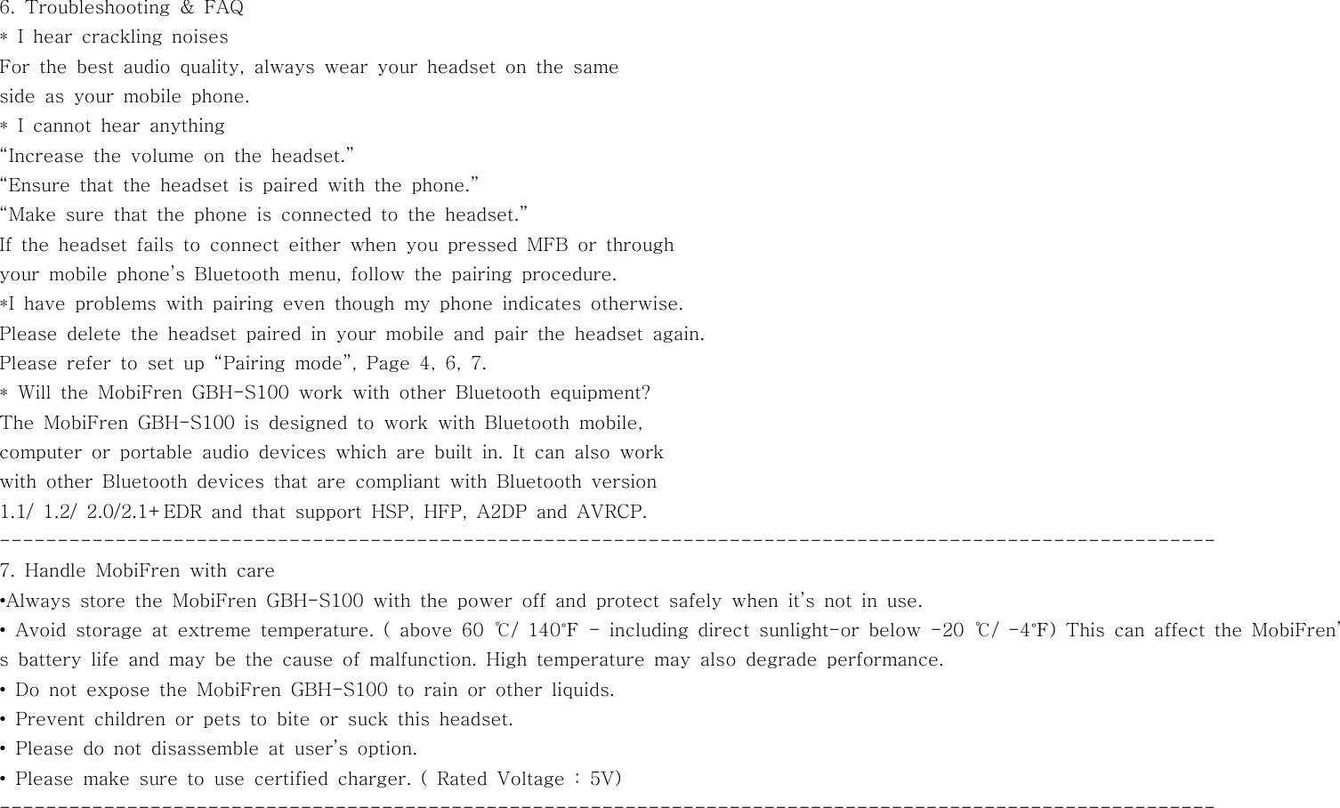 6. Troubleshooting &amp; FAQ* I hear crackling noisesFor the best audio quality, always wear your headset on the sameside as your mobile phone.* I cannot hear anything“Increase the volume on the headset.”“Ensure that the headset is paired with the phone.”“Make sure that the phone is connected to the headset.”If the headset fails to connect either when you pressed MFB or throughyour mobile phone’s Bluetooth menu, follow the pairing procedure.*I have problems with pairing even though my phone indicates otherwise.Please delete the headset paired in your mobile and pair the headset again.Pleaserefertosetup“Pairingmode”,Page4,6,7.* Will the MobiFren GBH-S100 work with other Bluetooth equipment?The MobiFren GBH-S100 is designed to work with Bluetooth mobile,computer or portable audio devices which are built in. It can also workwith other Bluetooth devices that are compliant with Bluetooth version1.1/ 1.2/ 2.0/2.1+EDR and that support HSP, HFP, A2DP and AVRCP.---------------------------------------------------------------------------------------------------------7. Handle MobiFren with care•Always store the MobiFren GBH-S100 with the power off and protect safely when it’s not in use.• Avoid storage at extreme temperature. ( above 60 ℃/ 140℉ - including direct sunlight-or below -20 ℃/ -4℉) This can affect the MobiFren’s battery life and may be the cause of malfunction. High temperature may also degrade performance.• Do not expose the MobiFren GBH-S100 to rain or other liquids.• Prevent children or pets to bite or suck this headset.• Please do not disassemble at user’s option.•Pleasemakesuretousecertifiedcharger.(RatedVoltage:5V)---------------------------------------------------------------------------------------------------------