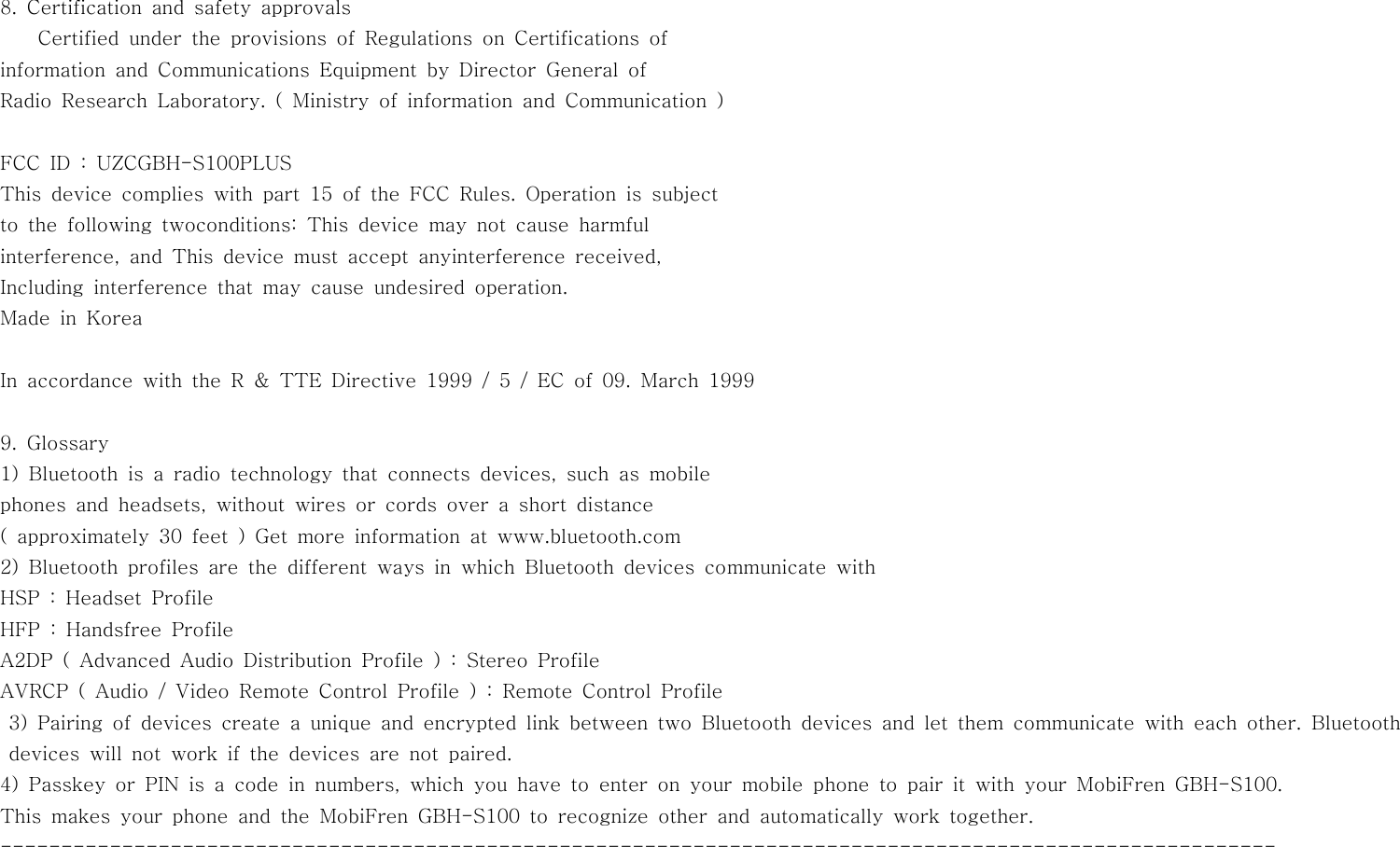 8. Certification and safety approvalsCertified under the provisions of Regulations on Certifications ofinformation and Communications Equipment by Director General ofRadio Research Laboratory. ( Ministry of information and Communication )FCC ID : UZCGBH-S100PLUSThis device complies with part 15 of the FCC Rules. Operation is subjectto the following twoconditions: This device may not cause harmfulinterference, and This device must accept anyinterference received,Including interference that may cause undesired operation.Made in KoreaIn accordance with the R &amp; TTE Directive 1999 / 5 / EC of 09. March 19999. Glossary1)Bluetoothisaradiotechnologythatconnectsdevices,suchasmobilephones and headsets, without wires or cords over a short distance( approximately 30 feet ) Get more information at www.bluetooth.com2) Bluetooth profiles are the different ways in which Bluetooth devices communicate withHSP : Headset ProfileHFP : Handsfree ProfileA2DP ( Advanced Audio Distribution Profile ) : Stereo ProfileAVRCP ( Audio / Video Remote Control Profile ) : Remote Control Profile3) Pairing of devices create a unique and encrypted link between two Bluetooth devices and let them communicate with each other. Bluetoothdevices will not work if the devices are not paired.4) Passkey or PIN is a code in numbers, which you have to enter on your mobile phone to pair it with your MobiFren GBH-S100.This makes your phone and the MobiFren GBH-S100 to recognize other and automatically work together.---------------------------------------------------------------------------------------------------------