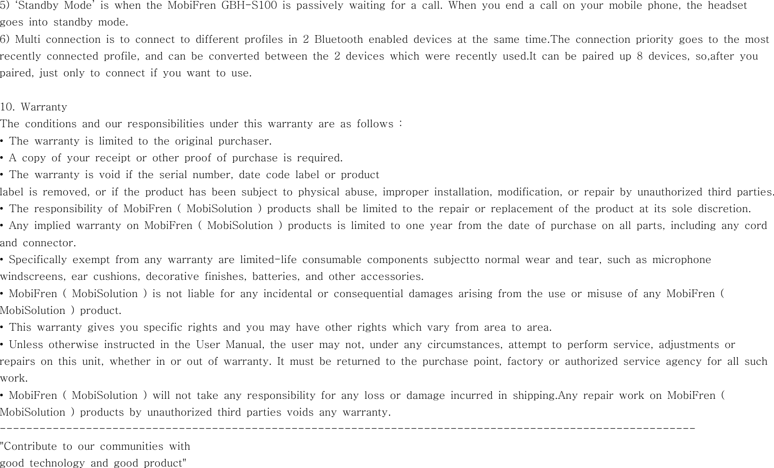 5) ‘Standby Mode’ is when the MobiFren GBH-S100 is passively waiting for a call. When you end a call on your mobile phone, the headsetgoes into standby mode.6) Multi connection is to connect to different profiles in 2 Bluetooth enableddevicesatthesametime.Theconnectionprioritygoestothemostrecently connected profile, and can be converted between the 2 devices which were recently used.It can be paired up 8 devices, so,after youpaired, just only to connect if you want to use.10. WarrantyThe conditions and our responsibilities under this warranty are as follows:• The warranty is limited to the original purchaser.• A copy of your receipt or other proof of purchase is required.• The warranty is void if the serial number, date code label or productlabel is removed, or if the product has been subject to physical abuse, improper installation, modification, or repair by unauthorized third parties.• The responsibility of MobiFren ( MobiSolution ) products shall be limited to the repair or replacement of the product at its sole discretion.• Any implied warranty on MobiFren ( MobiSolution ) products is limited to one year from the date of purchase on all parts, including any cordand connector.• Specifically exempt from any warranty are limited-life consumable components subjectto normal wear and tear, such as microphonewindscreens, ear cushions, decorative finishes, batteries, and other accessories.• MobiFren ( MobiSolution ) is not liable for any incidental or consequential damages arising from the use or misuse of any MobiFren (MobiSolution ) product.• This warranty gives you specific rights and you may have other rights which vary from area to area.• Unless otherwise instructed in the User Manual, the user may not, under any circumstances, attempt to perform service, adjustments orrepairsonthisunit,whetherinoroutofwarranty.Itmustbereturnedtothe purchase point, factory or authorized service agency for all suchwork.• MobiFren ( MobiSolution ) will not take any responsibility for any loss or damage incurred in shipping.Any repair work on MobiFren (MobiSolution ) products by unauthorized third parties voids any warranty.---------------------------------------------------------------------------------------------------------&quot;Contribute to our communities withgood technology and good product&quot;