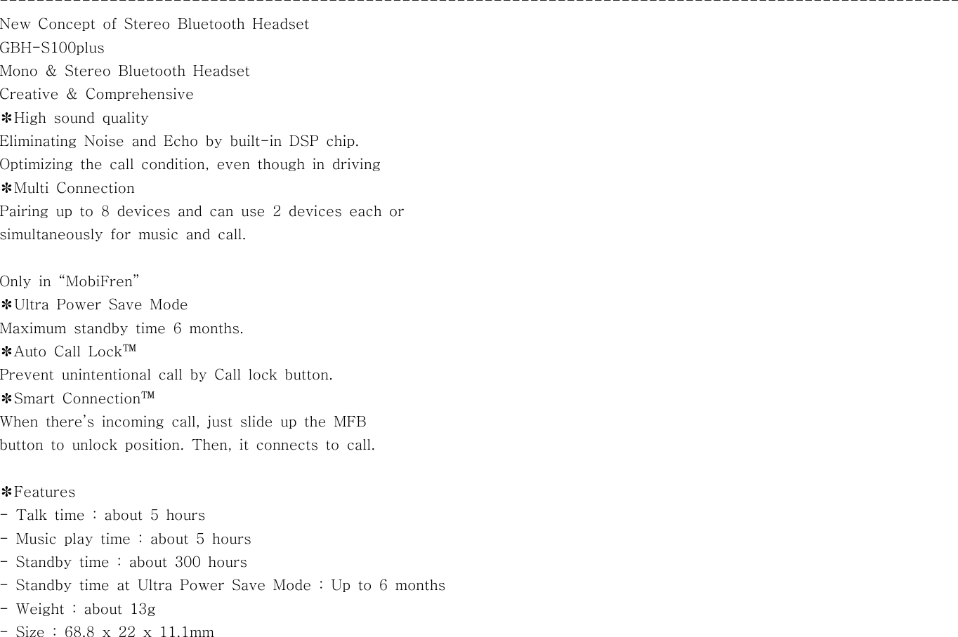 ---------------------------------------------------------------------------------------------------------New Concept of Stereo Bluetooth HeadsetGBH-S100plusMono &amp; Stereo Bluetooth HeadsetCreative &amp; Comprehensive✽High sound qualityEliminating Noise and Echo by built-in DSP chip.Optimizing the call condition, even though in driving✽Multi ConnectionPairing up to 8 devices and can use 2 devices each orsimultaneously for music and call.Only in “MobiFren”✽Ultra Power Save ModeMaximum standby time 6 months.✽Auto Call Lock™Prevent unintentional call by Call lock button.✽Smart Connection™When there’s incoming call, just slide up the MFBbutton to unlock position. Then, it connects to call.✽Features- Talk time : about 5 hours- Music play time : about 5 hours- Standby time : about 300 hours- Standby time at Ultra Power Save Mode : Up to 6 months-Weight:about13g- Size : 68.8 x 22 x 11.1mm