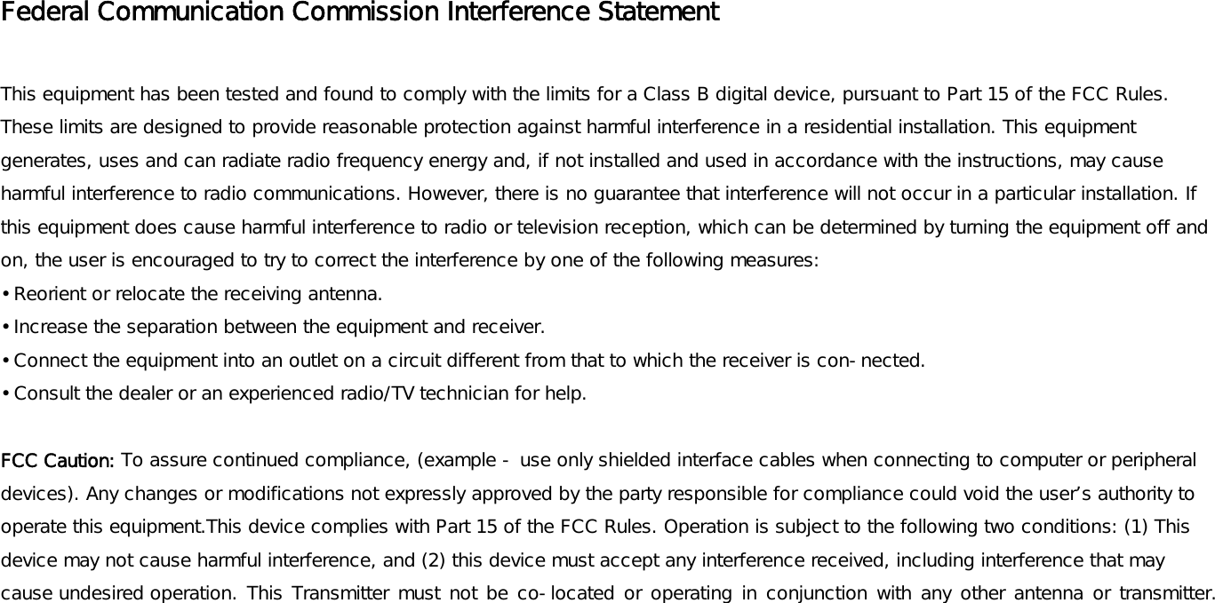 Federal Communication Commission Interference Statement  This equipment has been tested and found to comply with the limits for a Class B digital device, pursuant to Part 15 of the FCC Rules. These limits are designed to provide reasonable protection against harmful interference in a residential installation. This equipment generates, uses and can radiate radio frequency energy and, if not installed and used in accordance with the instructions, may cause harmful interference to radio communications. However, there is no guarantee that interference will not occur in a particular installation. If this equipment does cause harmful interference to radio or television reception, which can be determined by turning the equipment off and on, the user is encouraged to try to correct the interference by one of the following measures: • Reorient or relocate the receiving antenna. • Increase the separation between the equipment and receiver. • Connect the equipment into an outlet on a circuit different from that to which the receiver is con-nected. • Consult the dealer or an experienced radio/TV technician for help.  FCC Caution: To assure continued compliance, (example - use only shielded interface cables when connecting to computer or peripheral devices). Any changes or modifications not expressly approved by the party responsible for compliance could void the user’s authority to operate this equipment.This device complies with Part 15 of the FCC Rules. Operation is subject to the following two conditions: (1) This device may not cause harmful interference, and (2) this device must accept any interference received, including interference that may cause undesired operation. This Transmitter must not be co-located or operating in conjunction with any other antenna or transmitter.     
