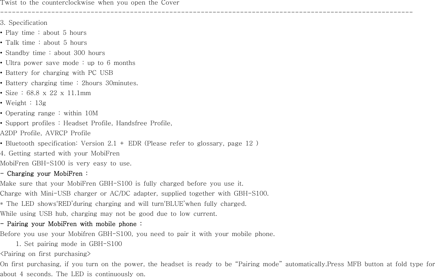 Twist to the counterclockwise when you open the Cover---------------------------------------------------------------------------------------------------------3. Specification•Playtime:about5hours• Talk time : about 5 hours• Standby time : about 300 hours•Ultrapowersavemode:upto6months• Battery for charging with PC USB• Battery charging time : 2hours 30minutes.• Size : 68.8 x 22 x 11.1mm•Weight:13g• Operating range : within 10M• Support profiles : Headset Profile, Handsfree Profile,A2DP Profile, AVRCP Profile• Bluetooth specification: Version 2.1 + EDR (Please refer to glossary, page 12 )4. Getting started with your MobiFrenMobiFren GBH-S100 is very easy to use.-ChargingyourMobiFren:Make sure that your MobiFren GBH-S100 is fully charged before you use it.Charge with Mini-USB charger or AC/DC adapter, supplied together with GBH-S100.* The LED shows‘RED’during charging and will turn‘BLUE’when fully charged.While using USB hub, charging may not be good due to low current.- Pairing your MobiFren with mobile phone :Before you use your Mobifren GBH-S100, you need to pair it with your mobile phone.1. Set pairing mode in GBH-S100&lt;Pairing on first purchasing&gt;On first purchasing, if you turn on the power, the headset is ready to be “Pairing mode” automatically.Press MFB button at fold type forabout 4 seconds. The LED is continuously on.