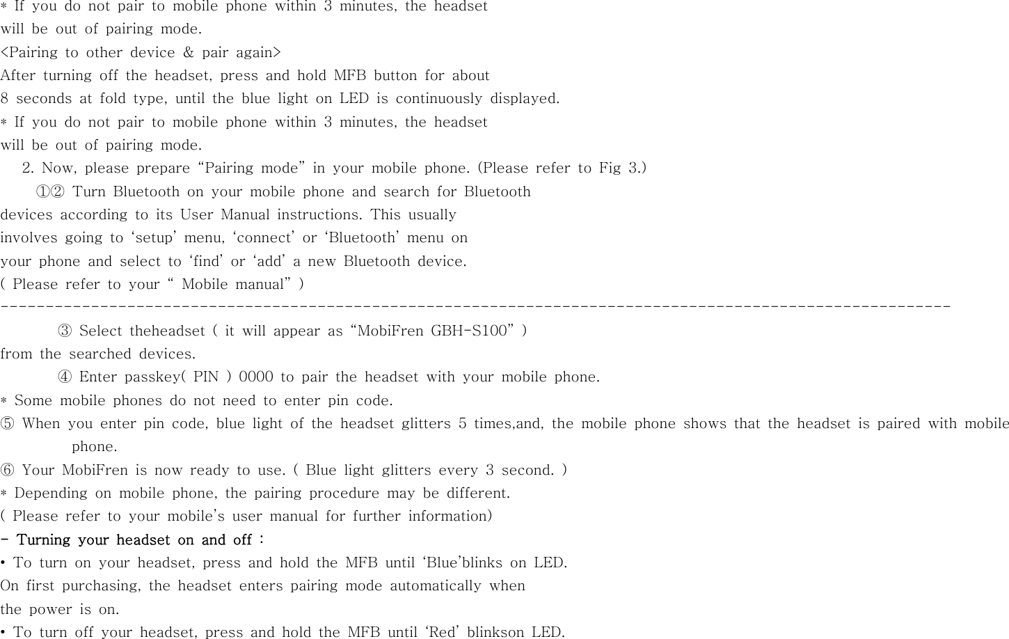 * If you do not pair to mobile phone within 3 minutes, the headsetwill be out of pairing mode.&lt;Pairing to other device &amp; pair again&gt;After turning off the headset, press and hold MFB button for about8 seconds at fold type, until the blue light on LED is continuously displayed.* If you do not pair to mobile phone within 3 minutes, the headsetwill be out of pairing mode.2. Now, please prepare “Pairing mode” in your mobile phone. (Please refer toFig3.)①② Turn Bluetooth on your mobile phone and search for Bluetoothdevices according to its User Manual instructions. This usuallyinvolves going to ‘setup’ menu, ‘connect’ or ‘Bluetooth’ menu onyour phone and select to ‘find’ or ‘add’ a new Bluetooth device.( Please refer to your “ Mobile manual” )---------------------------------------------------------------------------------------------------------③ Select theheadset ( it will appear as “MobiFren GBH-S100” )from the searched devices.④ Enter passkey( PIN ) 0000 to pair the headset with your mobile phone.* Some mobile phones do not need to enter pin code.⑤ When you enter pin code, blue light of the headset glitters 5 times,and, the mobile phone shows that the headset is paired with mobilephone.⑥ Your MobiFren is now ready to use. ( Blue light glitters every 3 second. )* Depending on mobile phone, the pairing procedure may be different.( Please refer to your mobile’s user manual for further information)- Turning your headset on and off :• To turn on your headset, press and hold the MFB until ‘Blue’blinks on LED.On first purchasing, the headset enters pairing mode automatically whenthe power is on.• To turn off your headset, press and hold the MFB until ‘Red’ blinkson LED.