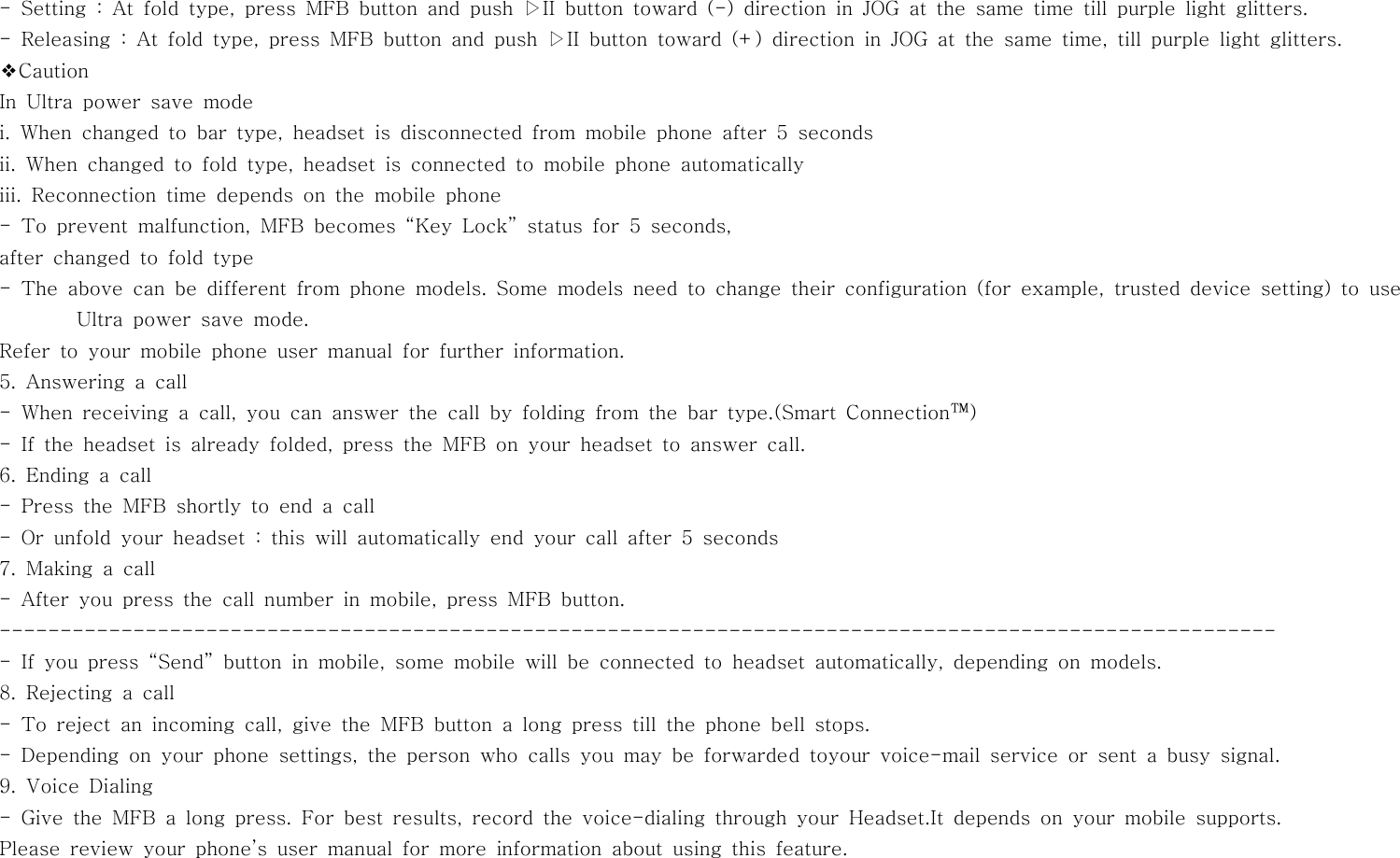 - Setting : At fold type, press MFB button and push ▷II button toward (-) directioninJOGatthesametimetillpurplelightglitters.- Releasing : At fold type, press MFB button and push ▷II button toward (+) direction in JOG at the same time, till purple light glitters.❖CautionIn Ultra power save modei. When changed to bar type, headset is disconnected from mobile phone after5secondsii. When changed to fold type, headset is connected to mobile phone automaticallyiii. Reconnection time depends on the mobile phone- To prevent malfunction, MFB becomes “Key Lock” status for 5 seconds,after changed to fold type- The above can be different from phone models. Some models need to change their configuration (for example, trusted device setting) to useUltra power save mode.Refer to your mobile phone user manual for further information.5. Answering a call- When receiving a call, you can answer the call by folding from the bar type.(Smart Connection™)- If the headset is already folded, press the MFB on your headset to answer call.6. Ending a call- Press the MFB shortly to end a call-Orunfoldyourheadset:thiswillautomatically end your call after 5 seconds7. Making a call- After you press the call number in mobile, press MFB button.---------------------------------------------------------------------------------------------------------- If you press “Send” button in mobile, some mobile will be connected to headset automatically, depending on models.8. Rejecting a call- To reject an incoming call, give the MFB button a long press till the phone bell stops.- Depending on your phone settings, the person who calls you may be forwarded toyour voice-mail service or sent a busy signal.9. Voice Dialing- Give the MFB a long press. For best results, record the voice-dialing through your Headset.It depends on your mobile supports.Please review your phone’s user manual for more information about using this feature.