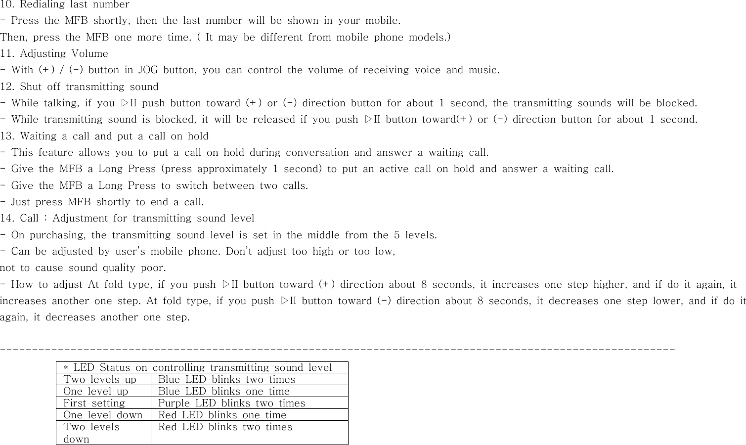 10. Redialing last number- Press the MFB shortly, then the last number will be shown in your mobile.Then, press the MFB one more time. ( It may be different from mobile phone models.)11. Adjusting Volume- With (+) / (-) button in JOG button, you can control the volume of receiving voice and music.12. Shut off transmitting sound- While talking, if you ▷II push button toward (+) or (-) direction button for about 1 second, the transmitting sounds will be blocked.- While transmitting sound is blocked, it will be released if you push ▷II button toward(+) or (-) direction button for about 1 second.13. Waiting a call and put a call on hold- This feature allows you to put a call on hold during conversation and answer a waiting call.- Give the MFB a Long Press (press approximately 1 second) to put an active call on hold and answer a waiting call.- Give the MFB a Long Press to switch between two calls.- Just press MFB shortly to end a call.14. Call : Adjustment for transmitting sound level- On purchasing, the transmitting sound level is set in the middle from the 5 levels.- Can be adjusted by user’s mobile phone. Don’t adjust too high or too low,not to cause sound quality poor.- How to adjust At fold type, if you push ▷II button toward (+) direction about 8 seconds, it increases one step higher, and if do it again, itincreases another one step. At fold type, if you push ▷II button toward (-) direction about 8 seconds, it decreases one step lower, and if do itagain, it decreases another one step.---------------------------------------------------------------------------------------------------------* LED Status on controlling transmitting sound levelTwo levels up Blue LED blinks two timesOne level up Blue LED blinks one timeFirst setting Purple LED blinks two timesOne level down Red LED blinks one timeTwo levelsdownRed LED blinks two times
