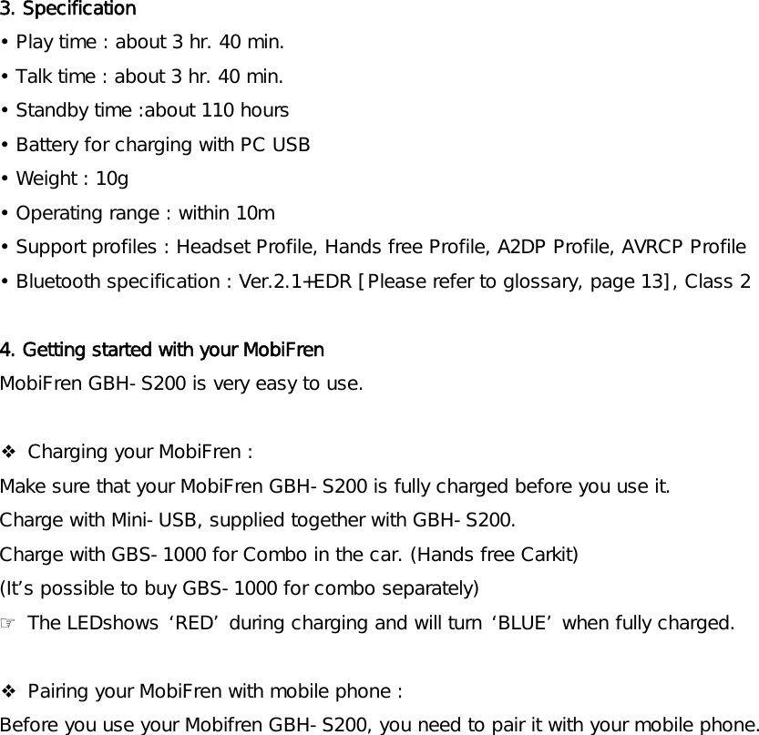   3. Specification  • Play time : about 3 hr. 40 min. • Talk time : about 3 hr. 40 min. • Standby time :about 110 hours • Battery for charging with PC USB • Weight : 10g • Operating range : within 10m  • Support profiles : Headset Profile, Hands free Profile, A2DP Profile, AVRCP Profile • Bluetooth specification : Ver.2.1+EDR [Please refer to glossary, page 13], Class 2   4. Getting started with your MobiFren MobiFren GBH-S200 is very easy to use.   ❖ Charging your MobiFren : Make sure that your MobiFren GBH-S200 is fully charged before you use it.  Charge with Mini-USB, supplied together with GBH-S200.  Charge with GBS-1000 for Combo in the car. (Hands free Carkit) (It’s possible to buy GBS-1000 for combo separately)  ☞ The LEDshows ‘RED’ during charging and will turn ‘BLUE’ when fully charged.    ❖ Pairing your MobiFren with mobile phone : Before you use your Mobifren GBH-S200, you need to pair it with your mobile phone. 