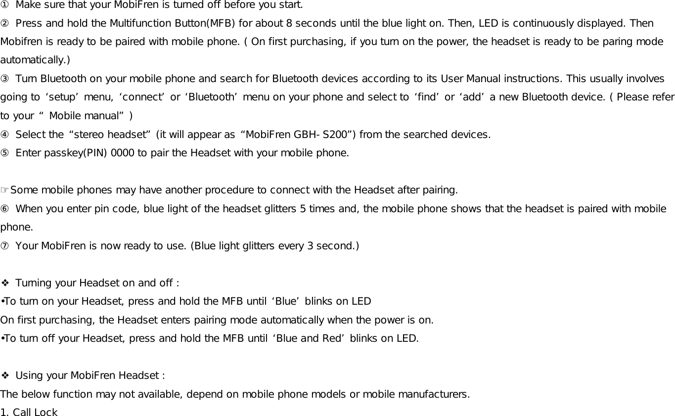 ① Make sure that your MobiFren is turned off before you start. ② Press and hold the Multifunction Button(MFB) for about 8 seconds until the blue light on. Then, LED is continuously displayed. Then Mobifren is ready to be paired with mobile phone. ( On first purchasing, if you turn on the power, the headset is ready to be paring mode automatically.)  ③ Turn Bluetooth on your mobile phone and search for Bluetooth devices according to its User Manual instructions. This usually involves going to ‘setup’ menu, ‘connect’ or ‘Bluetooth’ menu on your phone and select to ‘find’ or ‘add’ a new Bluetooth device. ( Please refer to your “ Mobile manual” )  ④ Select the “stereo headset” (it will appear as “MobiFren GBH-S200”) from the searched devices. ⑤ Enter passkey(PIN) 0000 to pair the Headset with your mobile phone.   ☞Some mobile phones may have another procedure to connect with the Headset after pairing.  ⑥ When you enter pin code, blue light of the headset glitters 5 times and, the mobile phone shows that the headset is paired with mobile phone.  ⑦ Your MobiFren is now ready to use. (Blue light glitters every 3 second.)   ❖ Turning your Headset on and off :  •To turn on your Headset, press and hold the MFB until ‘Blue’ blinks on LED On first purchasing, the Headset enters pairing mode automatically when the power is on. •To turn off your Headset, press and hold the MFB until ‘Blue and Red’ blinks on LED.    ❖ Using your MobiFren Headset : The below function may not available, depend on mobile phone models or mobile manufacturers.  1. Call Lock 