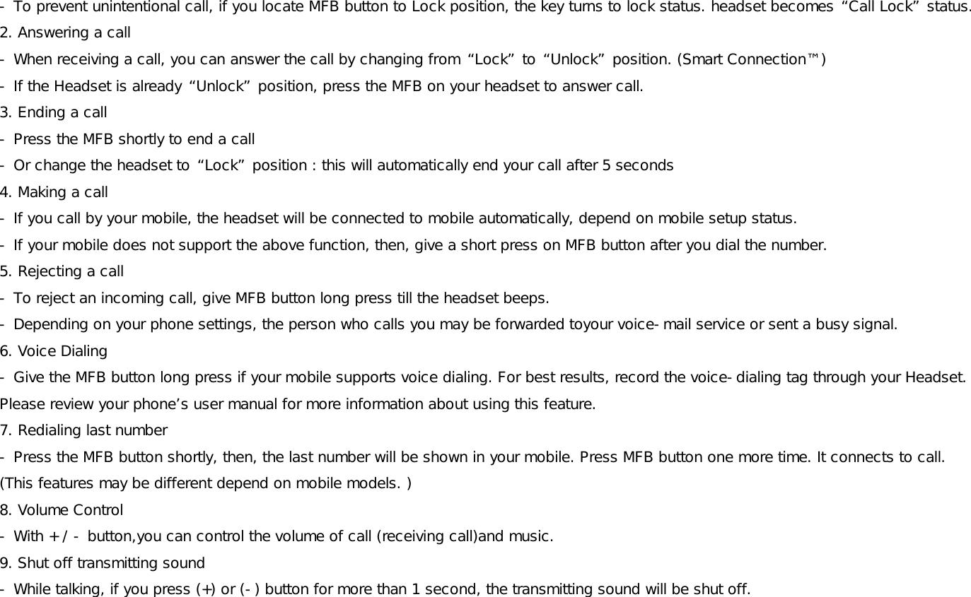 - To prevent unintentional call, if you locate MFB button to Lock position, the key turns to lock status. headset becomes “Call Lock” status. 2. Answering a call - When receiving a call, you can answer the call by changing from “Lock” to “Unlock” position. (Smart Connection™) - If the Headset is already “Unlock” position, press the MFB on your headset to answer call. 3. Ending a call - Press the MFB shortly to end a call - Or change the headset to “Lock” position : this will automatically end your call after 5 seconds 4. Making a call - If you call by your mobile, the headset will be connected to mobile automatically, depend on mobile setup status.  - If your mobile does not support the above function, then, give a short press on MFB button after you dial the number.  5. Rejecting a call - To reject an incoming call, give MFB button long press till the headset beeps.  - Depending on your phone settings, the person who calls you may be forwarded toyour voice-mail service or sent a busy signal. 6. Voice Dialing  - Give the MFB button long press if your mobile supports voice dialing. For best results, record the voice-dialing tag through your Headset. Please review your phone’s user manual for more information about using this feature. 7. Redialing last number - Press the MFB button shortly, then, the last number will be shown in your mobile. Press MFB button one more time. It connects to call. (This features may be different depend on mobile models. )  8. Volume Control  - With + / - button,you can control the volume of call (receiving call)and music.  9. Shut off transmitting sound - While talking, if you press (+) or (-) button for more than 1 second, the transmitting sound will be shut off.  