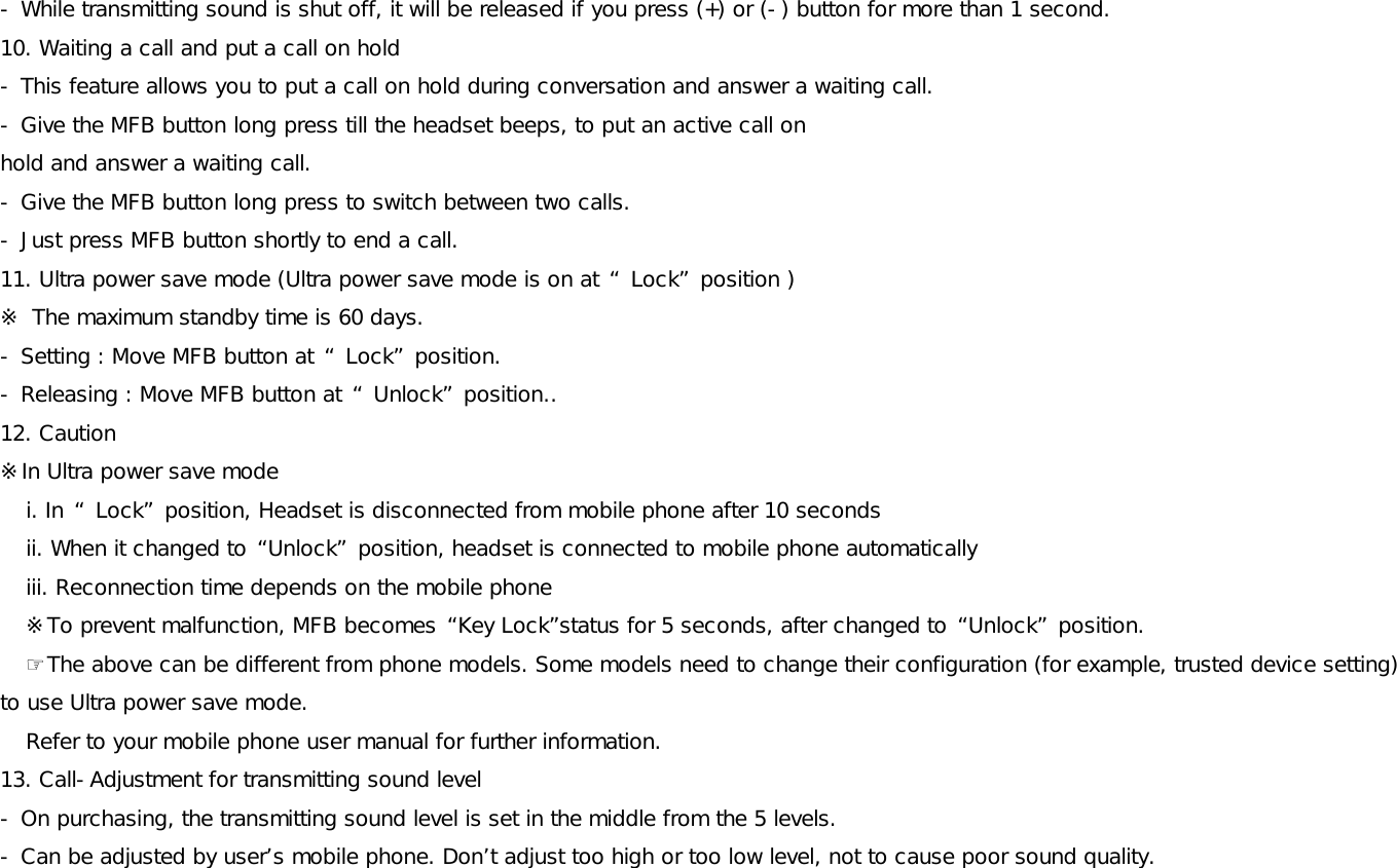 - While transmitting sound is shut off, it will be released if you press (+) or (-) button for more than 1 second.  10. Waiting a call and put a call on hold - This feature allows you to put a call on hold during conversation and answer a waiting call. - Give the MFB button long press till the headset beeps, to put an active call on  hold and answer a waiting call. - Give the MFB button long press to switch between two calls. - Just press MFB button shortly to end a call.  11. Ultra power save mode (Ultra power save mode is on at “ Lock” position ) ※ The maximum standby time is 60 days.  - Setting : Move MFB button at “ Lock” position.  - Releasing : Move MFB button at “ Unlock” position..  12. Caution ※In Ultra power save mode i. In “ Lock” position, Headset is disconnected from mobile phone after 10 seconds ii. When it changed to “Unlock” position, headset is connected to mobile phone automatically iii. Reconnection time depends on the mobile phone ※To prevent malfunction, MFB becomes “Key Lock”status for 5 seconds, after changed to “Unlock” position.  ☞The above can be different from phone models. Some models need to change their configuration (for example, trusted device setting) to use Ultra power save mode.  Refer to your mobile phone user manual for further information. 13. Call-Adjustment for transmitting sound level - On purchasing, the transmitting sound level is set in the middle from the 5 levels.  - Can be adjusted by user’s mobile phone. Don’t adjust too high or too low level, not to cause poor sound quality.  