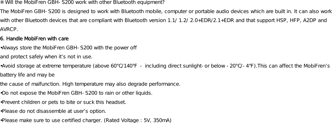 ※Will the MobiFren GBH-S200 work with other Bluetooth equipment? The MobiFren GBH-S200 is designed to work with Bluetooth mobile, computer or portable audio devices which are built in. It can also work with other Bluetooth devices that are compliant with Bluetooth version 1.1/ 1.2/ 2.0+EDR/2.1+EDR and that support HSP, HFP, A2DP and AVRCP. 6. Handle MobiFren with care  •Always store the MobiFren GBH-S200 with the power off  and protect safely when it’s not in use. •Avoid storage at extreme temperature (above 60℃/140℉ - including direct sunlight-or below -20℃/-4℉).This can affect the MobiFren’s battery life and may be  the cause of malfunction. High temperature may also degrade performance. •Do not expose the MobiFren GBH-S200 to rain or other liquids. •Prevent children or pets to bite or suck this headset.  •Please do not disassemble at user’s option. •Please make sure to use certified charger. (Rated Voltage : 5V, 350mA)     