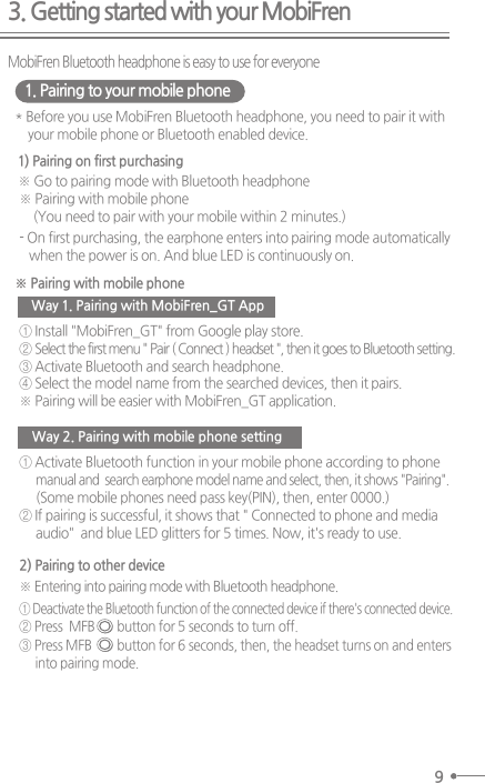 3. Getting started with your MobiFren9MobiFren Bluetooth headphone is easy to use for everyone1. Pairing to your mobile phone* Before you use MobiFren Bluetooth headphone, you need to pair it withyour mobile phone or Bluetooth enabled device.※ Pairing with mobile phone(You need to pair with your mobile within 2 minutes.) - On first purchasing, the earphone enters into pairing mode automaticallywhen the power is on. And blue LED is continuously on.※ Go to pairing mode with Bluetooth headphone※ Pairing with mobile phone1) Pairing on first purchasing① Install &quot;MobiFren_GT&quot; from Google play store.  ② Select the first menu &quot; Pair ( Connect ) headset &quot;, then it goes to Bluetooth setting.③ Activate Bluetooth and search headphone.④ Select the model name from the searched devices, then it pairs.※ Pairing will be easier with MobiFren_GT application.① Activate Bluetooth function in your mobile phone according to phonemanual and  search earphone model name and select, then, it shows &quot;Pairing&quot;.     (Some mobile phones need pass key(PIN), then, enter 0000.)② If pairing is successful, it shows that &quot; Connected to phone and mediaaudio&quot;  and blue LED glitters for 5 times. Now, it&apos;s ready to use.Way 1. Pairing with MobiFren_GT AppWay 2. Pairing with mobile phone setting※ Entering into pairing mode with Bluetooth headphone.2) Pairing to other device① Deactivate the Bluetooth function of the connected device if there&apos;s connected device.② Press  MFB       button for 5 seconds to turn off.③ Press MFB        button for 6 seconds, then, the headset turns on and enters     into pairing mode.