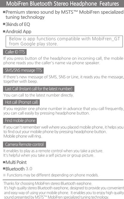 ■Premium stereo sound by MSTS™ MobiFren specializedtuning technology ■3kinds of EQ ■Multi Point ■Bluetooth 3.0 ■Android App MobiFren Bluetooth Stereo Headphone  Features Below is app functions compatible with MobiFren_GTfrom Google play store. Caller ID TTSIf you press button of the headphone on incoming call, the mobilephone reads you the caller&apos;s name via phone speaker.SMS/SNS message TTSIf there&apos;s new message of SMS, SNS or Line, it reads you the message,together with beep.Find mobile phoneIf you can&apos;t remember well where you placed mobile phone, it helps youto find out your mobile phone by pressing headphone button. Mobile phone will ring.Camera Remote controlIt enables to play as a remote control when you take a picture.It&apos;s helpful when you take a self picture or group picture.Hot call (Prompt call)If you register one phone number in advance that you call frequently, you can call easily by pressing headphone button.Last Call (Instant call for the latest number)You can call to the latest number directly.※ Functions may be different depending on phone models. Thanks for choosing MobiFren stereo Bluetooth earphone. It&apos;s high quality stereo Bluetooth earphone, designed to provide you convenientand easy way of using your mobile phone.  It enables you to enjoy high qualitysound presented by MSTS™ MobiFren specialized tuning technology. 