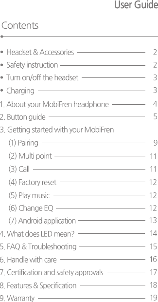 User Guide Contents1. About your MobiFren headphone43. Getting started with your MobiFren (1) Pairing 9(3) Call (4) Factory reset (5) Play music (6) Change EQ (7) Android application       131212121111(2) Multi point 2. Button guide  54. What does LED mean? 5. FAQ &amp; Troubleshooting6. Handle with care7. Certification and safety approvals141516178. Features &amp; Specification9. Warranty1819Safety instruction2Headset &amp; Accessories 2Turn on/off the headset 3Charging 3