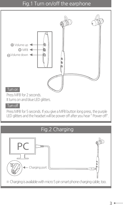 3Fig.1 Turn on/off the earphone Press MFB for 2 seconds.It turns on and blue LED glitters.Press MFB for 5 seconds. If you give a MFB button long press, the purpleLED glitters and the headset will be power off after you hear &quot; Power off&quot;.※ Charging is available with micro 5 pin smart phone charging cable, too.  Turn onTurn offFig.2 ChargingCharging port Volume upVolume downMFB