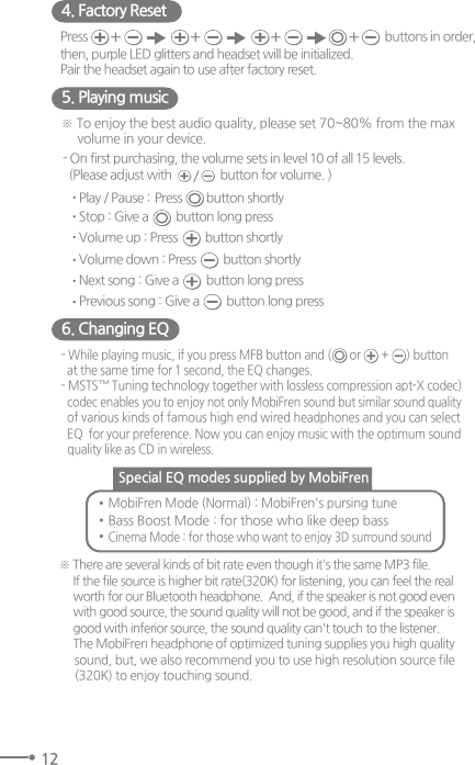 126. Changing EQ- While playing music, if you press MFB button and (                         ) buttonat the same time for 1 second, the EQ changes. - MSTS™ Tuning technology together with lossless compression apt-X codec)codec enables you to enjoy not only MobiFren sound but similar sound qualityof various kinds of famous high end wired headphones and you can selectEQ  for your preference. Now you can enjoy music with the optimum soundquality like as CD in wireless.or +※ There are several kinds of bit rate even though it&apos;s the same MP3 file.If the file source is higher bit rate(320K) for listening, you can feel the realworth for our Bluetooth headphone.  And, if the speaker is not good evenwith good source, the sound quality will not be good, and if the speaker isgood with inferior source, the sound quality can&apos;t touch to the listener. The MobiFren headphone of optimized tuning supplies you high qualitysound, but, we also recommend you to use high resolution source file (320K) to enjoy touching sound. MobiFren Mode (Normal) : MobiFren&apos;s pursing tune Bass Boost Mode : for those who like deep bass Cinema Mode : for those who want to enjoy 3D surround soundSpecial EQ modes supplied by MobiFren 5. Playing music4. Factory Reset※ To enjoy the best audio quality, please set 70~80% from the max volume in your device.- On first purchasing, the volume sets in level 10 of all 15 levels.  (Please adjust with                button for volume. ) Play / Pause : button shortly PressStop : Give a         button long pressVolume up : Press         button shortlyNext song : Give a         button long pressVolume down : Press         button shortlyPrevious song : Give a         button long pressPress  buttons in order, then, purple LED glitters and headset will be initialized. Pair the headset again to use after factory reset.+ + + +