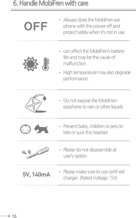 6. Handle MobiFren with care16Always store the MobiFren earphone with the power off andprotect safely when it’s not in use.can affect the MobiFren’s batterylife and may be the cause ofmalfunction.High temperature may also degradeperformance.Do not expose the MobiFrenearphone to rain or other liquidsPrevent baby, children or pets tobite or suck this headsetPlease do not disassemble atuser’s optionPlease make sure to use certif iedcharger. (Rated Voltage : 5V)5V, 140mA