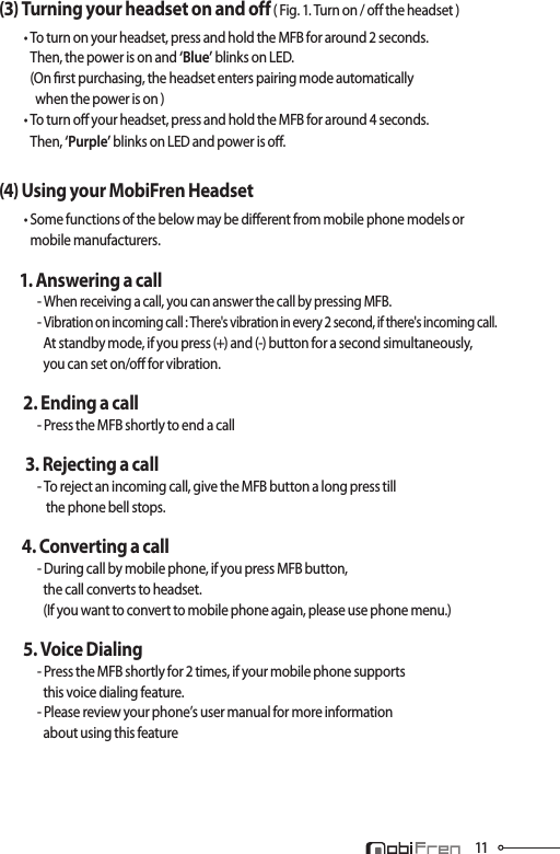 11(3) Turning your headset on and off ( Fig. 1. Turn on / off the headset )        • To turn on your headset, press and hold the MFB for around 2 seconds.             Then, the power is on and ‘Blue’ blinks on LED.             (On rst purchasing, the headset enters pairing mode automatically               when the power is on )          • To turn o your headset, press and hold the MFB for around 4 seconds.             Then, ‘Purple’ blinks on LED and power is o.(4) Using your MobiFren Headset        • Some functions of the below may be dierent from mobile phone models or             mobile manufacturers.       1. Answering a call           - When receiving a call, you can answer the call by pressing MFB.               - Vibration on incoming call : There&apos;s vibration in every 2 second, if there&apos;s incoming call.                 At standby mode, if you press (+) and (-) button for a second simultaneously,                  you can set on/o for vibration.    2. Ending a call          - Press the MFB shortly to end a call 3. Rejecting a call          - To reject an incoming call, give the MFB button a long press till                   the phone bell stops.      4. Converting a call          - During call by mobile phone, if you press MFB button,                  the call converts to headset.                 (If you want to convert to mobile phone again, please use phone menu.)    5. Voice Dialing          - Press the MFB shortly for 2 times, if your mobile phone supports                  this voice dialing feature.          - Please review your phone’s user manual for more information                 about using this feature