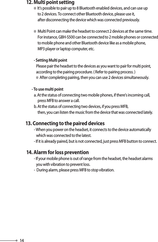 14       12. Multi point setting                  ※ It&apos;s possible to pair up to 8 Bluetooth enabled devices, and can use up                         to 2 devices. To connect other Bluetooth device, please use it,                         after disconnecting the device which was connected previously.                  ※ Multi Point can make the headset to connect 2 devices at the same time.                         For instance, GBH-S500 can be connected to 2 mobile phones or connected                        to mobile phone and other Bluetooth device like as a mobile phone,                         MP3 player or laptop computer, etc.                   - Setting Multi point                      Please pair the headset to the devices as you want to pair for multi point,                       according to the pairing procedure. ( Refer to pairing process. )                     ※ After completing pairing, then you can use 2 devices simultaneously.                - To use multi point                   a. At the status of connecting two mobile phones, if there’s incoming call,                         press MFB to answer a call.                   b. At the status of connecting two devices, if you press MFB,                         then, you can listen the music from the device that was connected lately.       13. Connecting to the paired devices                   - When you power on the headset, it connects to the device automatically                       which was connected to the latest.                   - If it is already paired, but is not connected, just press MFB button to connect.       14. Alarm for loss prevention                   - If your mobile phone is out of range from the headset, the headset alarms                       you with vibration to prevent loss.                   -  During alarm, please press MFB to stop vibration. Please refer to set up “Pairing mode”, Page 7, 8, 9, 10.