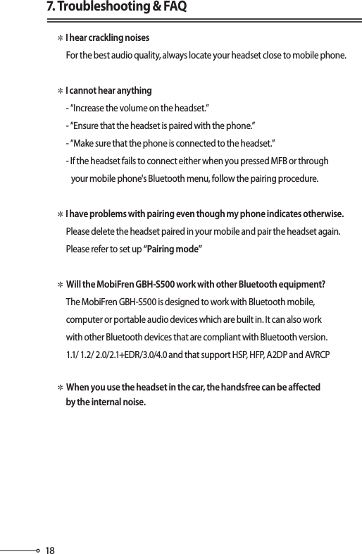 187. Troubleshooting &amp; FAQ✽ I hear crackling noises      For the best audio quality, always locate your headset close to mobile phone.✽ I cannot hear anything      - “Increase the volume on the headset.”      - “Ensure that the headset is paired with the phone.”      - “Make sure that the phone is connected to the headset.”      - If the headset fails to connect either when you pressed MFB or through         your mobile phone&apos;s Bluetooth menu, follow the pairing procedure.✽ I have problems with pairing even though my phone indicates otherwise.      Please delete the headset paired in your mobile and pair the headset again.      Please refer to set up “Pairing mode” ✽ Will the MobiFren GBH-S500 work with other Bluetooth equipment?       The MobiFren GBH-S500 is designed to work with Bluetooth mobile,      computer or portable audio devices which are built in. It can also work      with other Bluetooth devices that are compliant with Bluetooth version.      1.1/ 1.2/ 2.0/2.1+EDR/3.0/4.0 and that support HSP, HFP, A2DP and AVRCP✽ When you use the headset in the car, the handsfree can be affected       by the internal noise.