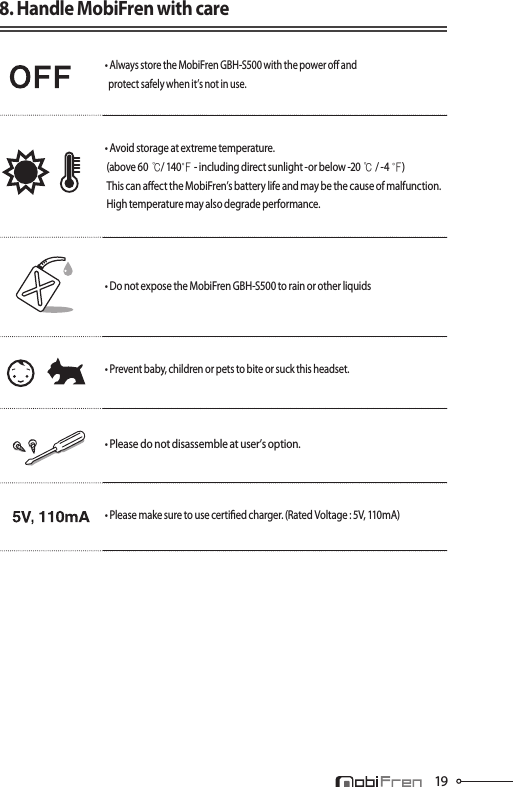 198. Handle MobiFren with care• Always store the MobiFren GBH-S500 with the power o and   protect safely when it’s not in use. • Avoid storage at extreme temperature.  (above 60℃/ 140℉- including direct sunlight -or below -20 ℃/ -4℉)  This can aect the MobiFren’s battery life and may be the cause of malfunction.  High temperature may also degrade performance. • Do not expose the MobiFren GBH-S500 to rain or other liquids • Prevent baby, children or pets to bite or suck this headset.• Please do not disassemble at user’s option.• Please make sure to use certied charger. (Rated Voltage : 5V, 110mA)