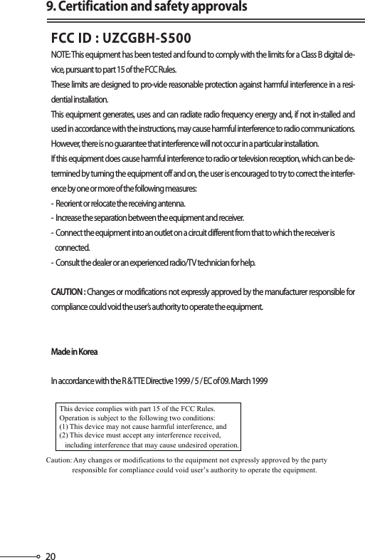 209. Certification and safety approvalsFCC ID : UZCGBH-S500 NOTE: This equipment has been tested and found to comply with the limits for a Class B digital de-vice, pursuant to part 15 of the FCC Rules.These limits are designed to pro-vide reasonable protection against harmful interference in a resi-dential installation.This equipment generates, uses and can radiate radio frequency energy and, if not in-stalled and used in accordance with the instructions, may cause harmful interference to radio communications. However, there is no guarantee that interference will not occur in a particular installation.If this equipment does cause harmful interference to radio or television reception, which can be de-termined by turning the equipment off and on, the user is encouraged to try to correct the interfer-ence by one or more of the following measures:-  Reorient or relocate the receiving antenna.-  Increase the separation between the equipment and receiver.-  Connect the equipment into an outlet on a circuit different from that to which the receiver is   connected.-  Consult the dealer or an experienced radio/TV technician for help.CAUTION : Changes or modifications not expressly approved by the manufacturer responsible for compliance could void the user’s authority to operate the equipment.Made in KoreaIn accordance with the R &amp; TTE Directive 1999 / 5 / EC of 09. March 1999This device complies with part 15 of the FCC Rules. Operation is subject to the following two conditions: (1) This device may not cause harmful interference, and(2) This device must accept any interference received,   including interference that may cause undesired operation. Caution: Any changes or modifications to the equipment not expressly approved by the party responsible for compliance could void user’s authority to operate the equipment. 