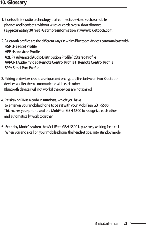 2110. Glossary1. Bluetooth is a radio technology that connects devices, such as mobile    phones and headsets, without wires or cords over a short distance    ( approximately 30 feet ) Get more information at www.bluetooth.com.2. Bluetooth proles are the dierent ways in which Bluetooth devices communicate with     HSP : Headset Prole     HFP : Handsfree Prole     A2DP ( Advanced Audio Distribution Prole ) : Stereo Prole     AVRCP ( Audio / Video Remote Control Prole ) : Remote Control Prole     SPP : Serial Port Prole3. Pairing of devices create a unique and encrypted link between two Bluetooth        devices and let them communicate with each other.     Bluetooth devices will not work if the devices are not paired.4. Passkey or PIN is a code in numbers, which you have      to enter on your mobile phone to pair it with your MobiFren GBH-S500.    This makes your phone and the MobiFren GBH-S500 to recognize each other     and automatically work together.5. ‘Standby Mode’ is when the MobiFren GBH-S500 is passively waiting for a call.             When you end a call on your mobile phone, the headset goes into standby mode.