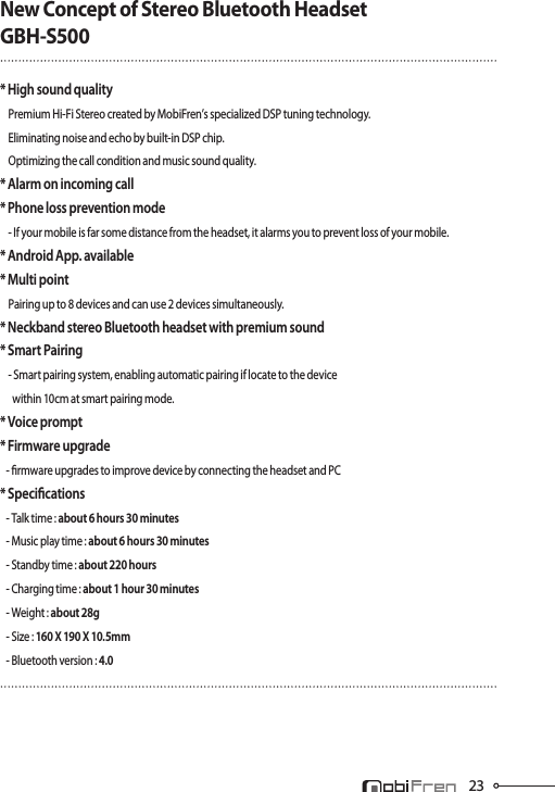 23New Concept of Stereo Bluetooth HeadsetGBH-S500* High sound quality    Premium Hi-Fi Stereo created by MobiFren’s specialized DSP tuning technology.    Eliminating noise and echo by built-in DSP chip.     Optimizing the call condition and music sound quality.* Alarm on incoming call* Phone loss prevention mode    - If your mobile is far some distance from the headset, it alarms you to prevent loss of your mobile.* Android App. available* Multi point    Pairing up to 8 devices and can use 2 devices simultaneously.* Neckband stereo Bluetooth headset with premium sound* Smart Pairing    - Smart pairing system, enabling automatic pairing if locate to the device       within 10cm at smart pairing mode.* Voice prompt* Firmware upgrade   - rmware upgrades to improve device by connecting the headset and PC* Specications   - Talk time : about 6 hours 30 minutes   - Music play time : about 6 hours 30 minutes   - Standby time : about 220 hours   - Charging time : about 1 hour 30 minutes   - Weight : about 28g   - Size : 160 X 190 X 10.5mm   - Bluetooth version : 4.0