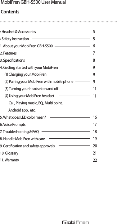 MobiFren GBH-S500 User ManualContents• Headset &amp; Accessories     • Safety Instruction   1. About your MobiFren GBH-S500     2. Features       3. Specications     4. Getting started with your MobiFren     (1) Charging your MobiFren    (2) Pairing your MobiFren with mobile phone          (3) Turning your headset on and o     (4) Using your MobiFren headset           Call, Playing music, EQ , Multi point,             Android app., etc. 5. What does LED color mean?    6. Voice Prompts      7. Troubleshooting &amp; FAQ      8. Handle MobiFren with care   9. Certication and safety approvals   10. Glossary       11. Warranty   55678999111116171819202122New Concept of Stereo Bluetooth Headset GBH-S500* High sound quality    Premium Hi-Fi Stereo created by MobiFren’s specialized DSP tuning technology.    Eliminating noise and echo by built-in DSP chip.     Optimizing the call condition and music sound quality.* Alarm on incoming call* Phone loss prevention mode    - If your mobile is far some distance from the headset, it alarms you to prevent loss of your mobile.* Android App. available* Multi point    Pairing up to 8 devices and can use 2 devices simultaneously.* Neckband stereo Bluetooth headset with premium sound* Smart Pairing    - Smart pairing system, enabling automatic pairing if locate to the device       within 10cm at smart pairing mode.* Voice prompt* Firmware upgrade   - rmware upgrades to improve device by connecting the headset and PC* Specications   - Talk time : about 6 hours 30 minutes   - Music play time : about 6 hours 30 minutes   - Standby time : about 220 hours   - Charging time : about 1 hour 30 minutes   - Weight : about 28g   - Size : 160 X 190 X 10.5mm   - Bluetooth version : 4.0