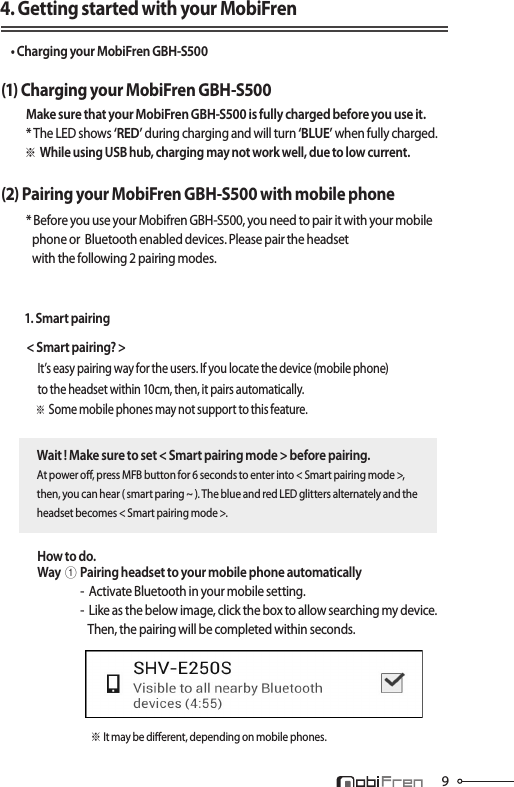 94. Getting started with your MobiFren• Charging your MobiFren GBH-S500(1) Charging your MobiFren GBH-S500  Make sure that your MobiFren GBH-S500 is fully charged before you use it. * The LED shows ‘RED’ during charging and will turn ‘BLUE’ when fully charged.       ※While using USB hub, charging may not work well, due to low current.(2) Pairing your MobiFren GBH-S500 with mobile phone  * Before you use your Mobifren GBH-S500, you need to pair it with your mobile              phone or  Bluetooth enabled devices. Please pair the headset              with the following 2 pairing modes.                 1. Smart pairingWait ! Make sure to set &lt; Smart pairing mode &gt; before pairing.At power o, press MFB button for 6 seconds to enter into &lt; Smart pairing mode &gt;, then, you can hear ( smart paring ~ ). The blue and red LED glitters alternately and the headset becomes &lt; Smart pairing mode &gt;.How to do. Way①Pairing headset to your mobile phone automatically                  -  Activate Bluetooth in your mobile setting.                  -  Like as the below image, click the box to allow searching my device.                      Then, the pairing will be completed within seconds.※ It may be dierent, depending on mobile phones.   &lt; Smart pairing? &gt;        It’s easy pairing way for the users. If you locate the device (mobile phone)         to the headset within 10cm, then, it pairs automatically.     ※ Some mobile phones may not support to this feature.