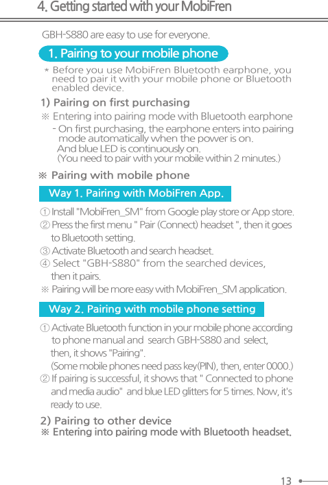 4. Getting started with your MobiFren* Before you use MobiFren Bluetooth earphone, you   need to pair it with your mobile phone or Bluetooth   enabled device.- On first purchasing, the earphone enters into pairing    mode automatically when the power is on.  And blue LED is continuously on.   (You need to pair  with your mobile within 2 minutes.)※ Entering into pairing mode with Bluetooth earphone ※ Pairing with mobile phone1) Pairing on first purchasing ① Install &quot;MobiFren_SM&quot; from Google play store or App store. ② Press the first menu &quot; Pair (Connect) headset &quot;, then it goes     to Bluetooth setting. ③ Activate Bluetooth and search headset. ④ Select &quot;GBH-S880&quot; from the searched devices,      then it pairs. ※ Pairing will be more easy with MobiFren_SM application.① Activate Bluetooth function in your mobile phone according      to phone manual and  search GBH-S880 and  select,     then, it shows &quot;Pairing&quot;.     (Some mobile phones need pass key(PIN), then, enter 0000.) ② If pairing is successful, it shows that &quot; Connected to phone     and media audio&quot;  and blue LED glitters for 5 times. Now, it&apos;s     ready to use.1. Pairing to your mobile phoneGBH-S880 are easy to use for everyone. Way 1. Pairing with MobiFren App. Way 2. Pairing with mobile phone setting※ Entering into pairing mode with Bluetooth headset.2) Pairing to other device 13