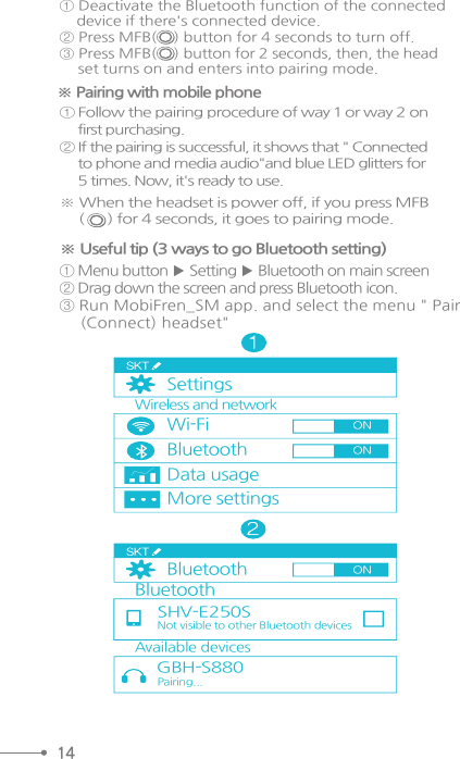 14① Deactivate the Bluetooth function of the connected    device if there&apos;s connected device.② Press MFB(    ) button for 4 seconds to turn off.③ Press MFB(    ) button for 2 seconds, then, the head    set turns on and enters into pairing mode.※ Pairing with mobile phone① Follow the pairing procedure of way 1 or way 2 on     first purchasing. ② If the pairing is successful, it shows that &quot; Connected     to phone and media audio&quot;and blue LED glitters for     5 times. Now, it&apos;s ready to use.※ When the headset is power off, if you press MFB      (      ) for 4 seconds, it goes to pairing mode.※ Useful tip (3 ways to go Bluetooth setting)① Menu button ▶ Setting ▶ Bluetooth on main screen ② Drag down the screen and press Bluetooth icon.③ Run MobiFren_SM app. and select the menu &quot; Pair     (Connect) headset&quot;SettingsWi-FiBluetoothData usageMore settingsWireless and networkBluetoothAvailable devicesGBH-S880BluetoothSHV-E250SNot visible to other Bluetooth devices Pairing...ONONON