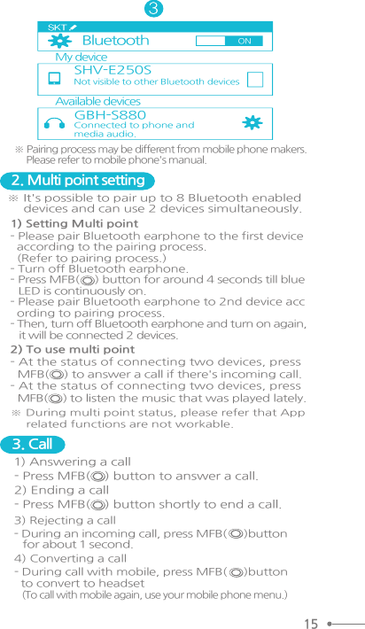 ※ Pairing process may be different from mobile phone makers.     Please refer to mobile phone&apos;s manual.2. Multi point setting1) Setting Multi point - Please pair Bluetooth earphone to the first device  according to the pairing process.  (Refer to pairing process.)- Turn off Bluetooth earphone. - Press MFB(     ) button for around 4 seconds till blue   LED is continuously on.- Please pair Bluetooth earphone to 2nd device acc  ording to pairing process.  - Then, turn off Bluetooth earphone and turn on again,    it will be connected 2 devices.※ It&apos;s possible to pair up to 8 Bluetooth enabled     devices and can use 2 devices simultaneously.2) To use multi point- At the status of connecting two devices, press  MFB(    ) to answer a call if there&apos;s incoming call.- At the status of connecting two devices, press  MFB(     ) to listen the music that was played lately.※ During multi point status, please refer that App     related functions are not workable. 3. Call1) Answering a call - Press MFB(    ) button to answer a call. 2) Ending a call- Press MFB(    ) button shortly to end a call.  My deviceAvailable devicesGBH-S880BluetoothSHV-E250SNot visible to other Bluetooth devices Connected to phone andmedia audio.ON153) Rejecting a call- During an incoming call, press MFB(     )button    for about 1 second. 4) Converting a call- During call with mobile, press MFB(     )button  to convert to headset   (To call with mobile again, use your mobile phone menu.)