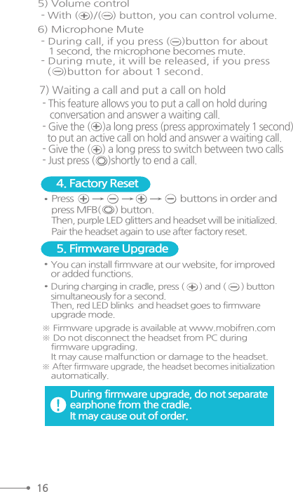 5) Volume control - With (    )/(    ) button, you can control volume.- During call, if you press (    )button for about   1 second, the microphone becomes mute.- During mute, it will be released, if you press   (    )button for about 1 second.6) Microphone Mute Pressbuttons in order andpress MFB(      ) button. Then, purple LED glitters and headset will be initialized. Pair the headset again to use after factory reset.4. Factory Reset You can install firmware at our website, for improvedor added functions. 5. Firmware Upgrade※ Firmware upgrade is available at www.mobifren.com※ Do not disconnect the headset from PC during     firmware upgrading.     It may cause malfunction or damage to the headset.※ After firmware upgrade, the headset becomes initialization    automatically.During firmware upgrade, do not separateearphone from the cradle. It may cause out of order. During charging in cradle, press (       ) and (       ) buttonsimultaneously for a second. Then, red LED blinks  and headset goes to firmwareupgrade mode.16- This feature allows you to put a call on hold during   conversation and answer a waiting call.- Give the (      )a long press (press approximately 1 second)  to put an active call on hold and answer a waiting call.- Give the (     ) a long press to switch between two calls- Just press (     )shortly to end a call.7) Waiting a call and put a call on hold