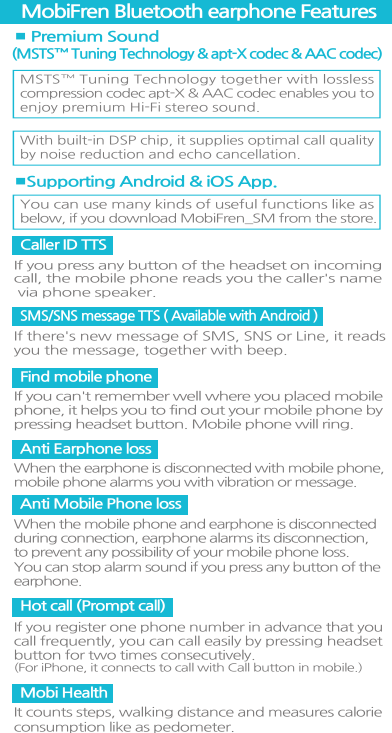 ■ Premium Sound (MSTS™ Tuning Technology &amp; apt-X codec &amp; AAC codec)■Supporting Android &amp; iOS App.MobiFren Bluetooth earphone FeaturesMSTS™ Tuning Technology together with losslesscompression codec apt-X &amp; AAC codec enables you toenjoy premium Hi-Fi stereo sound.With built-in DSP chip, it supplies optimal call quality by noise reduction and echo cancellation.You can use many kinds of useful functions like asbelow, if you download MobiFren_SM from the store.Caller ID TTSIf you press any button of the headset on incoming call, the mobile phone reads you the caller&apos;s name via phone speaker.SMS/SNS message TTS ( Available with Android ) If there&apos;s new message of SMS, SNS or Line, it readsyou the message, together with beep.Find mobile phone         If you can&apos;t remember well where you placed mobilephone, it helps you to find out your mobile phone bypressing headset button. Mobile phone will ring.Anti Earphone loss When the earphone is disconnected with mobile phone,mobile phone alarms you with vibration or message.  Anti Mobile Phone loss When the mobile phone and earphone is disconnectedduring connection, earphone alarms its disconnection, to prevent any possibility of your mobile phone loss. You can stop alarm sound if you press any button of theearphone. Mobi HealthIt counts steps, walking distance and measures calorieconsumption like as pedometer.Hot call (Prompt call)If you register one phone number in advance that youcall frequently, you can call easily by pressing headsetbutton for two times consecutively. (For iPhone, it connects to call with Call button in mobile.) 