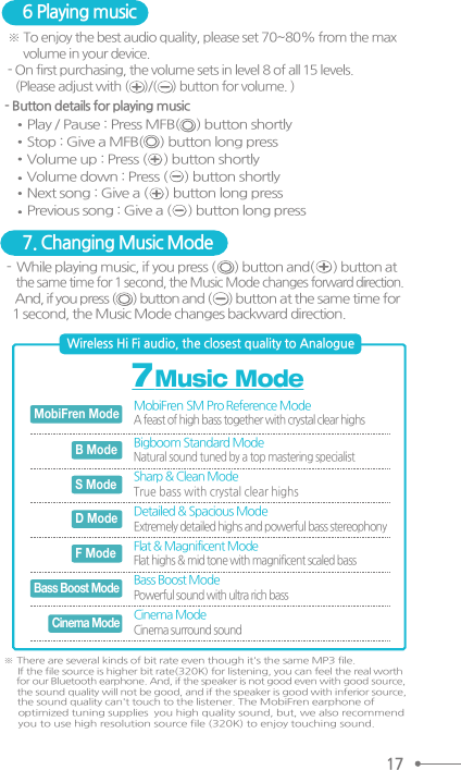 6 Playing music 7. Changing Music Mode ※ To enjoy the best audio quality, please set 70~80% from the max      volume in your device. - On first purchasing, the volume sets in level 8 of all 15 levels.    (Please adjust with (     )/(     ) button for volume. ) - Button details for playing music Play / Pause : Press MFB(     ) button shortly Stop : Give a MFB(     ) button long pressVolume up : Press (     ) button shortlyVolume down : Press (     ) button shortlyNext song : Give a (     ) button long pressPrevious song : Give a (     ) button long press-  While playing music, if you press (      ) button and(      ) button at   the same time for 1 second, the Music Mode changes forward direction.    And, if you press (      ) button and (      ) button at the same time for  1 second, the Music Mode changes backward direction. ※ There are several kinds of bit rate even though it&apos;s the same MP3 file.     If the file source is higher bit rate(320K) for listening, you can feel the real worth     for our Bluetooth earphone. And, if the speaker is not good even with good source,     the sound quality will not be good, and if the speaker is good with inferior source,     the sound quality can&apos;t touch to the listener. The MobiFren earphone of     optimized tuning supplies  you high quality sound, but, we also recommend     you to use high resolution source file (320K) to enjoy touching sound. 17MobiFren  SM Pro  Reference Mode A feast of high bass together with crystal clear highs Bigboom Standard ModeNatural sound tuned by a top mastering specialist MobiFren ModeBass Boost ModeCinema ModeB ModeSharp &amp; Clean ModeTrue bass with crystal clear highs S ModeDetailed &amp; Spacious ModeExtremely detailed highs and powerful bass stereophony D ModeFlat &amp; Magnificent ModeFlat highs &amp; mid tone with magnificent scaled bass F ModeBass Boost ModePowerful sound with ultra rich bass Cinema ModeCinema surround sound  Wireless Hi Fi audio, the closest quality to Analogue 7 Music Mode