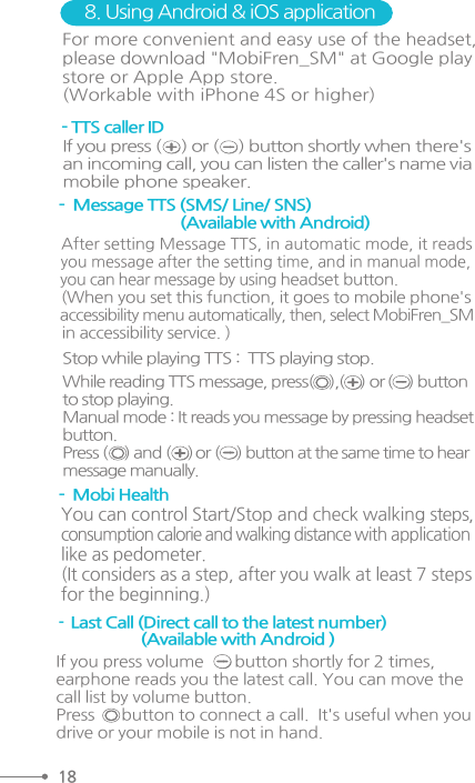 -  Message TTS (SMS/ Line/ SNS)                              (Available with Android) - TTS caller ID 8. Using Android &amp; iOS applicationIf you press (     ) or (     ) button shortly when there&apos;san incoming call, you can listen the caller&apos;s name viamobile phone speaker.For more convenient and easy use of the headset, please download &quot;MobiFren_SM&quot; at Google playstore or Apple App store.(Workable with iPhone 4S or higher)  After setting Message TTS, in automatic mode, it reads   you message after the setting time, and in manual mode,   you can hear message by using headset button.   (When you set this function, it goes to mobile phone&apos;s  accessibility menu automatically, then, select MobiFren_SM   in accessibility service. ) -  Mobi HealthYou can control Start/Stop and check walking steps,consumption calorie and walking distance with applicationlike as pedometer. (It considers as a step, after you walk at least 7 steps for the beginning.)-  Last Call (Direct call to the latest number)                       (Available with Android ) If you press volume       button shortly for 2 times, earphone reads you the latest call. You can move thecall list by volume button. Press      button to connect a call.  It&apos;s useful when youdrive or your mobile is not in hand. Stop while playing TTS :  TTS playing stop.  While reading TTS message, press(    ),(    ) or (    ) buttonto stop playing. Manual mode : It reads you message by pressing headsetbutton. Press (     ) and (     ) or (     ) button at the same time to hearmessage manually. 18