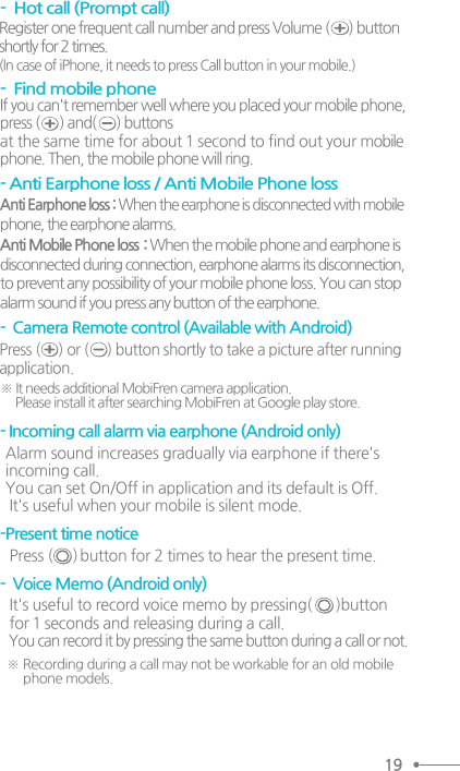 19-  Hot call (Prompt call) -  Camera Remote control (Available with Android)  Press (     ) or (     ) button shortly to take a picture after running application.   ※ It needs additional MobiFren camera application.       Please install it after searching MobiFren at Google play store.  ※ Recording during a call may not be workable for an old mobile        phone models. -  Find mobile phone If you can&apos;t remember well where you placed your mobile phone,press (      ) and(      ) buttons at the same time for about 1 second to find out your mobilephone. Then, the mobile phone will ring.- Anti Earphone loss / Anti Mobile Phone loss Anti Earphone loss : When the earphone is disconnected with mobilephone, the earphone alarms.Anti Mobile Phone loss  : When the mobile phone and earphone isdisconnected during connection, earphone alarms its disconnection, to prevent any possibility of your mobile phone loss. You can stopalarm sound if you press any button of the earphone.  Register one frequent call number and press Volume (      ) button shortly for 2 times. (In case of iPhone, it needs to press Call button in your mobile.) -Present time notice  Press (     ) button for 2 times to hear the present time. -  Voice Memo (Android only)  It&apos;s useful to record voice memo by pressing(      )button for 1 seconds and releasing during a call. You can record it by pressing the same button during a call or not. - Incoming call alarm via earphone (Android only) Alarm sound increases gradually via earphone if there&apos;s incoming call. You can set On/Off in application and its default is Off.  It&apos;s useful when your mobile is silent mode.