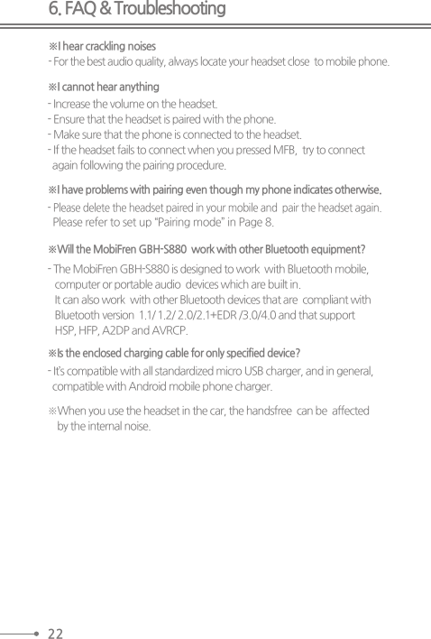 6. FAQ &amp; Troubleshooting※I hear crackling noises※I cannot hear anything※I have problems with pairing even though my phone indicates otherwise.- For the best audio quality, always locate your headset close  to mobile phone.- Increase the volume on the headset.- Ensure that the headset is paired with the phone.- Make sure that the phone is connected to the headset. - If the headset fails to connect when you pressed MFB,  try to connect  again following the pairing procedure.- Please delete the headset paired in your mobile and  pair the headset again.  Please refer to set up “Pairing mode” in Page 8.※Will the MobiFren GBH-S880  work with other Bluetooth equipment?- The MobiFren GBH-S880 is designed to work  with Bluetooth mobile,    computer or portable audio  devices which are built in.   It can also work  with other Bluetooth devices that are  compliant with   Bluetooth version  1.1/ 1.2/ 2.0/2.1+EDR /3.0/4.0 and that support    HSP, HFP, A2DP and AVRCP.※Is the enclosed charging cable for only specified device?- It’s compatible with all standardized micro USB charger, and in general,   compatible with Android mobile phone charger.※When you use the headset in the car, the handsfree  can be  affected     by the internal noise.22