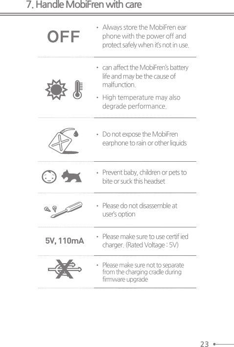 7. Handle MobiFren with careAlways store the MobiFren earphone with the power off andprotect safely when it’s not in use.can affect the MobiFren’s batterylife and may be the cause ofmalfunction.High temperature may alsodegrade performance.Do not expose the MobiFrenearphone to rain or other liquidsPrevent baby, children or pets tobite or suck this headsetPlease do not disassemble atuser’s optionPlease make sure to use certif iedcharger. (Rated Voltage : 5V)Please make sure not to separatefrom the charging cradle duringfirmware upgrade 5V, 110mA23