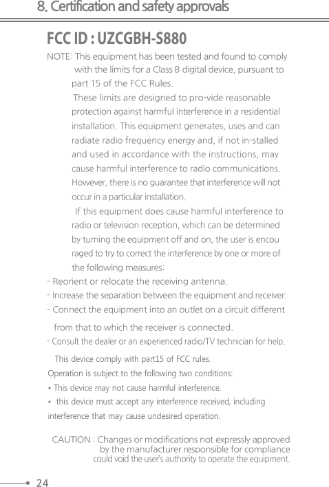 8. Certification and safety approvalsFCC ID : UZCGBH-S880NOTE: This equipment has been tested and found to comply with the limits for a Class B digital device, pursuant to  part 15 of the FCC Rules.  These limits are designed to pro-vide reasonable   protection against harmful interference in a residential   installation. This equipment generates, uses and can   radiate radio frequency energy and, if not in-stalled   and used in accordance with the instructions, may   cause harmful interference to radio communications.  However, there is no guarantee that interference will not   occur in a particular installation.  If this equipment does cause harmful interference to radio or television reception, which can be determined   by turning the equipment off and on, the user is encou   raged to try to correct the interference by one or more of  the following measures:- Reorient or relocate the receiving antenna.- Increase the separation between the equipment and receiver.- Connect the equipment into an outlet on a circuit different from that to which the receiver is connected.- Consult the dealer or an experienced radio/TV technician for help.CAUTION : Changes or modifications not expressly approved by the manufacturer responsible for compliancecould void the user’s authority to operate the equipment. 24This device comply with part15 of FCC rules.Operation is subject to the following two conditions:• This device may not cause harmful interference.• this device must accept any interference received, including interference that may cause undesired operation. 