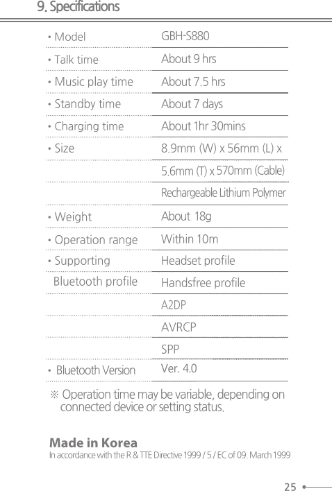 9. Specifications•ModelGBH-S880•Talk time• Music play time• Standby time•Charging time• Size• WeightAbout 9 hrsAbout 7.5 hrsAbout 7 daysAbout 1hr 30mins8.9mm (W) x 56mm (L) x5.6mm (T) x 570mm (Cable)Rechargeable Lithium PolymerAbout  18g• Operation range• Supporting   Bluetooth profile• Bluetooth VersionWithin 10mHeadset profileHandsfree profileA2DPAVRCPSPPVer. 4.0※ Operation time may be variable, depending on connected device or setting status. 25Made in KoreaIn accordance with the R &amp; TTE Directive 1999 / 5 / EC of 09. March 1999
