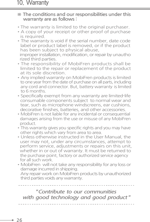 10.  Warranty※ The conditions and our responsibilities under this     warranty are as follows :•The warranty is limited to the original purchaser.  •A copy of your receipt or other proof of purchase   is required.  •The warranty is void if the serial number, date code    label or product label is removed, or if the product   has been subject to physical abuse,   improper installation, modification, or repair by unautho   rized third parties.  •The responsibility of MobiFren products shall be   limited to the repair or replacement of the product    at its sole discretion.  •Any implied warranty on MobiFren products is limited    to one year from the date of purchase on all parts, including    any cord and connector. But, battery warranty  is limited    to 6 months. •Specifically exempt from any warranty are limited-life   consumable components subject  to normal wear and   tear, such as microphone windscreens, ear cushions,   decorative finishes, batteries, and other accessories.  •MobiFren is not liable for any incidental or consequential   damages arising from the use or misuse of any MobiFren   product.  •This warranty gives you specific rights and you may have     other rights which vary from area to area.  •Unless otherwise instructed in the User Manual, the   user may not, under any circumstances, attempt to   perform service, adjustments or repairs on this unit,   whether in or out of warranty. It must be returned to   the purchase point, factory or authorized service agency   for all such work.  •MobiFren  will not take any responsibility for any loss or    damage incurred in shipping.      Any repair work on MobiFren products by unauthorized    third parties voids any warranty.&quot; Contribute  to  our  communities with  good  technology  and  good  product &quot;26