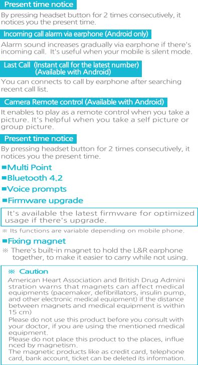 Camera Remote control (Available with Android)It enables to play as a remote control when you take apicture. It&apos;s helpful when you take a self picture orgroup picture.■Bluetooth 4.2■Multi Point■Voice prompts It&apos;s available the latest firmware for optimizedusage if there&apos;s upgrade.※ Its functions are variable depending on mobile phone. ■Firmware upgrade※ There&apos;s built-in magnet to hold the L&amp;R earphone     together, to make it easier to carry while not using.  ■Fixing magnet  ※  Caution American Heart Association and British Drug Administration warns that magnets can affect medicalequipments (pacemaker, defibrillators, insulin pump,and other electronic medical equipment) if the distance between magnets and medical equipment is within15 cm) Please do not use this product before you consult withyour doctor, if you are using the mentioned medicalequipment. Please do not place this product to the places, influenced by magnetism. The magnetic products like as credit card, telephonecard, bank account, ticket can be deleted its information.  Last Call  (Instant call for the latest number)                  (Available with Android) You can connects to call by earphone after searchingrecent call list. Present time notice By pressing headset button for 2 times consecutively, it notices you the present time.Present time notice By pressing headset button for 2 times consecutively, it notices you the present time.Incoming call alarm via earphone (Android only) Alarm sound increases gradually via earphone if there&apos;sincoming call.  It&apos;s useful when your mobile is silent mode.  