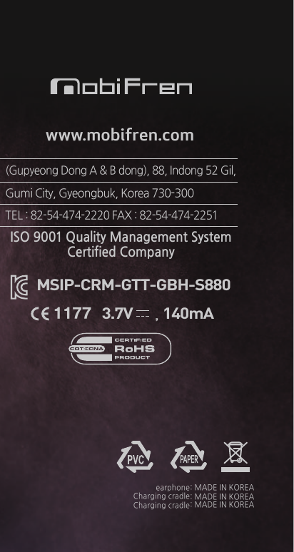 ISO 9001 Quality Management SystemCertified CompanyMSIP-CRM-GTT-GBH-S880www.mobifren.com(Gupyeong Dong A &amp; B dong), 88, Indong 52 Gil,Gumi City, Gyeongbuk, Korea 730-300 TEL : 82-54-474-2220 FAX : 82-54-474-22513.7V       , 140mA1177earphoneCharging cradleCharging cradle: MADE IN KOREA: MADE IN KOREA: MADE IN KOREA