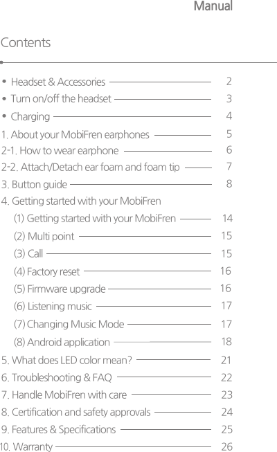 ManualContentsHeadset &amp; Accessories  21. About your MobiFren earphones  2-1. How to wear earphone 562-2. Attach/Detach ear foam and foam tip 74. Getting started with your MobiFren(1) Getting started with your MobiFren3. Button guide  814     15     15(3) Call(4) Factory reset(5)  Firmware upgrade (6) Listening music       17( 7) Changing Music Mode(2) Multi point  161617( 8) Android application  185. What does LED color mean? 6. Troubleshooting &amp; FAQ 7. Handle MobiFren with care 8. Certification and safety approvals 212223249. Features &amp; Specifications 10.  Warranty 2526Turn on/off the headset  3Charging 4