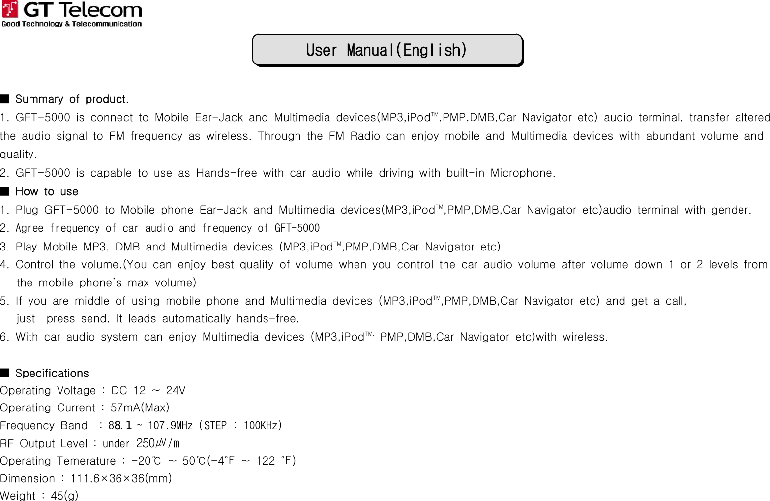 User Manual(English)■ Summary of product.1. GFT-5000 is connect to Mobile Ear-Jack and Multimedia devices(MP3,iPodTM,PMP,DMB,Car Navigator etc) audio terminal, transfer alteredthe audio signal to FM frequency as wireless. Through the FM Radio can enjoy mobile and Multimedia devices with abundant volume andquality.2. GFT-5000 is capable to use as Hands-free with car audio while driving with built-in Microphone.■Howtouse1. Plug GFT-5000 to Mobile phone Ear-Jack and Multimedia devices(MP3,iPodTM,PMP,DMB,Car Navigator etc)audio terminal with gender.2. Agree frequency of car audio and frequency of GFT-50003. Play Mobile MP3, DMB and Multimedia devices (MP3,iPodTM,PMP,DMB,Car Navigator etc)4. Control the volume.(You can enjoy best quality of volume when you control the car audio volume after volume down 1 or 2 levels fromthe mobile phone’s max volume)5. If you are middle of using mobile phone and Multimedia devices (MP3,iPodTM,PMP,DMB,Car Navigator etc) and get a call,just press send. It leads automatically hands-free.6. With car audio system can enjoy Multimedia devices (MP3,iPodTM, PMP,DMB,Car Navigator etc)with wireless.■ SpecificationsOperating Voltage : DC 12 ~ 24VOperating Current : 57mA(Max)Frequency Band : 88.1 ~ 107.9MHz (STEP : 100KHz)RF Output Level : under 250㎶/mOperating Temerature : -20℃ ~ 50℃(-4℉ ~ 122 ℉)Dimension : 111.6×36×36(mm)Weight : 45(g)