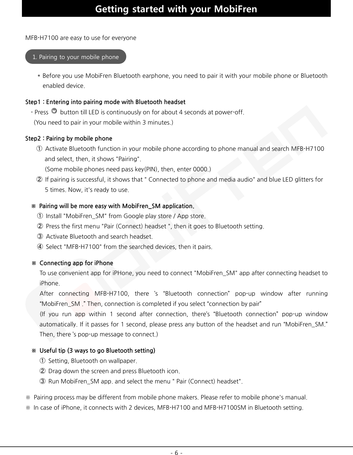  - 6 - Getting started with your MobiFren  MFB-H7100 are easy to use for everyone  * Before you use MobiFren Bluetooth earphone, you need to pair it with your mobile phone or Bluetooth enabled device. Step1 : Entering into pairing mode with Bluetooth headset - Press   button till LED is continuously on for about 4 seconds at power-off.  (You need to pair in your mobile within 3 minutes.) Step2 : Pairing by mobile phone ➀ Activate Bluetooth function in your mobile phone according to phone manual and search MFB-H7100    and select, then, it shows &quot;Pairing&quot;.    (Some mobile phones need pass key(PIN), then, enter 0000.) ➁ If pairing is successful, it shows that &quot; Connected to phone and media audio&quot; and blue LED glitters for      5 times. Now, it&apos;s ready to use. ※ Pairing will be more easy with MobiFren_SM application.     ➀ Install &quot;MobiFren_SM&quot; from Google play store / App store.     ➁ Press the first menu &quot;Pair (Connect) headset &quot;, then it goes to Bluetooth setting.     ➂ Activate Bluetooth and search headset.     ➃ Select &quot;MFB-H7100&quot; from the searched devices, then it pairs. ※ Connecting app for iPhone To use convenient app for iPHone, you need to connect &quot;MobiFren_SM&quot; app after connecting headset to iPhone. After connecting MFB-H7100, there ’s “Bluetooth connection” pop-up window after running “MobiFren_SM .” Then, connection is completed if you select “connection by pair” (If you run app within 1 second after connection, there’s “Bluetooth connection” pop-up window automatically. If it passes for 1 second, please press any button of the headset and run “MobiFren_SM.” Then, there ’s pop-up message to connect.) ※ Useful tip (3 ways to go Bluetooth setting) ➀ Setting, Bluetooth on wallpaper. ➁ Drag down the screen and press Bluetooth icon. ➂ Run MobiFren_SM app. and select the menu &quot; Pair (Connect) headset&quot;. ※ Pairing process may be different from mobile phone makers. Please refer to mobile phone&apos;s manual. ※ In case of iPhone, it connects with 2 devices, MFB-H7100 and MFB-H7100SM in Bluetooth setting.    1. Pairing to your mobile phone  